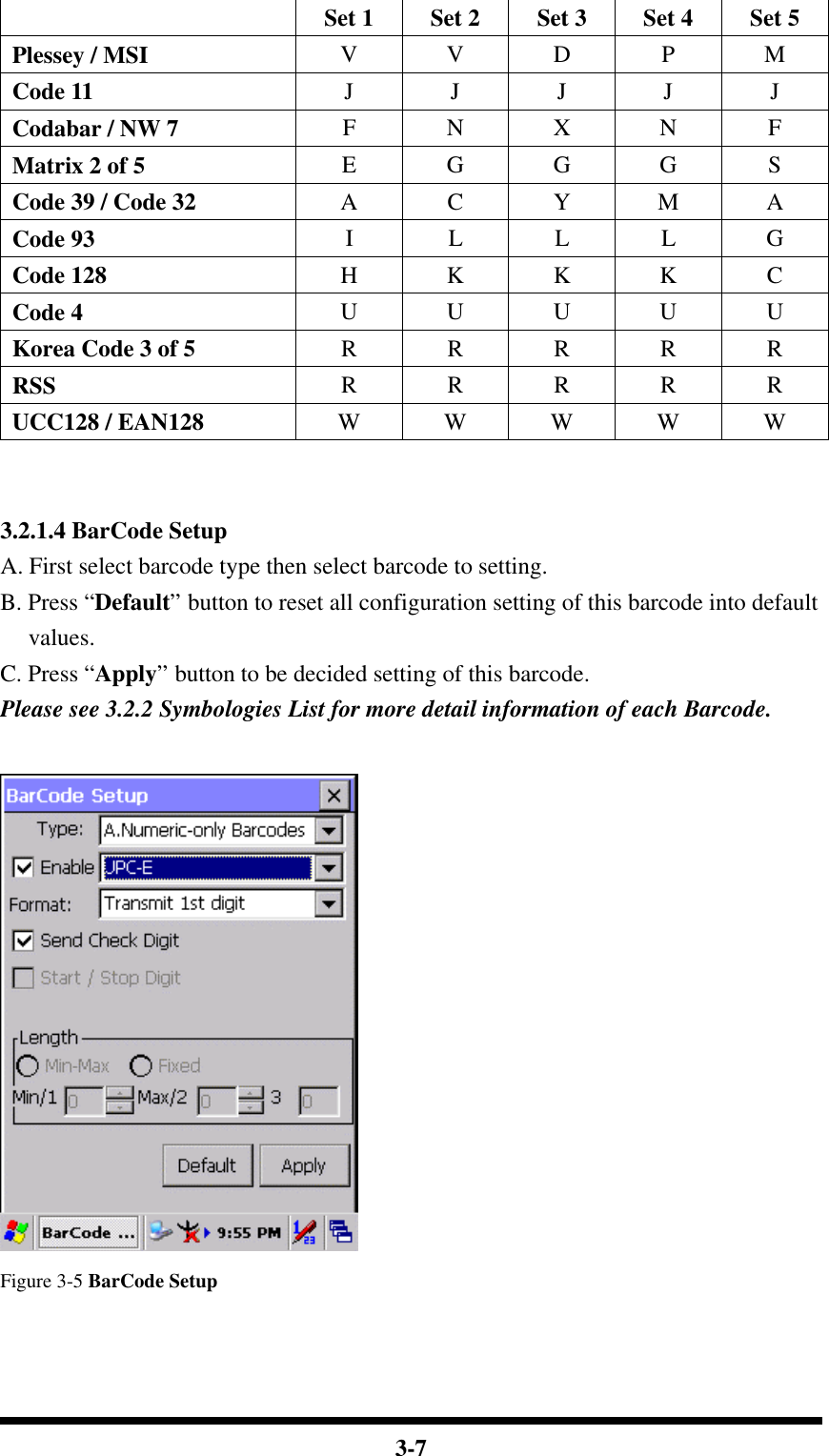  3-7  Set 1 Set 2 Set 3 Set 4 Set 5 Plessey / MSI V V D P M Code 11 J J J J J Codabar / NW 7 F N X N F Matrix 2 of 5 E G G G S Code 39 / Code 32 A C Y M A Code 93 I L L L G Code 128 H K K K C Code 4 U U U U U Korea Code 3 of 5 R R R R R RSS R R R R R UCC128 / EAN128 W W W W W   3.2.1.4 BarCode Setup A. First select barcode type then select barcode to setting. B. Press “Default” button to reset all configuration setting of this barcode into default values. C. Press “Apply” button to be decided setting of this barcode. Please see 3.2.2 Symbologies List for more detail information of each Barcode.   Figure 3-5 BarCode Setup  