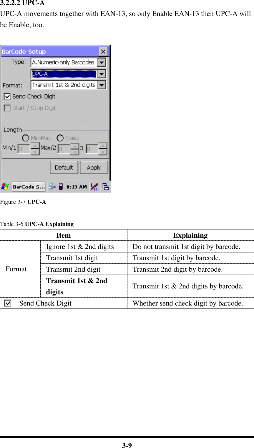  3-9 3.2.2.2 UPC-A UPC-A movements together with EAN-13, so only Enable EAN-13 then UPC-A will be Enable, too.   Figure 3-7 UPC-A  Table 3-6 UPC-A Explaining Item Explaining Ignore 1st &amp; 2nd digits  Do not transmit 1st digit by barcode. Transmit 1st digit Transmit 1st digit by barcode. Transmit 2nd digit Transmit 2nd digit by barcode. Format Transmit 1st &amp; 2nd digits Transmit 1st &amp; 2nd digits by barcode. Send Check Digit Whether send check digit by barcode.           