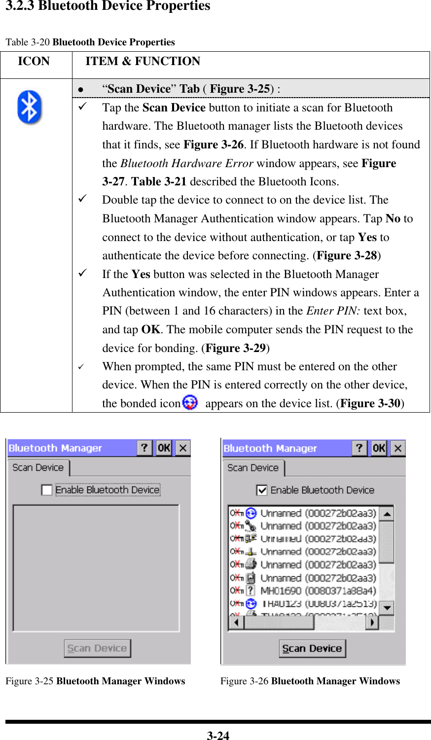  3-24  3.2.3 Bluetooth Device Properties  Table 3-20 Bluetooth Device Properties   ICON  ITEM &amp; FUNCTION l “Scan Device” Tab ( Figure 3-25) :   ü Tap the Scan Device button to initiate a scan for Bluetooth hardware. The Bluetooth manager lists the Bluetooth devices that it finds, see Figure 3-26. If Bluetooth hardware is not found the Bluetooth Hardware Error window appears, see Figure 3-27. Table 3-21 described the Bluetooth Icons. ü Double tap the device to connect to on the device list. The Bluetooth Manager Authentication window appears. Tap No to connect to the device without authentication, or tap Yes to authenticate the device before connecting. (Figure 3-28) ü If the Yes button was selected in the Bluetooth Manager Authentication window, the enter PIN windows appears. Enter a PIN (between 1 and 16 characters) in the Enter PIN: text box, and tap OK. The mobile computer sends the PIN request to the device for bonding. (Figure 3-29) ü When prompted, the same PIN must be entered on the other device. When the PIN is entered correctly on the other device, the bonded icon    appears on the device list. (Figure 3-30)    Figure 3-25 Bluetooth Manager Windows Figure 3-26 Bluetooth Manager Windows 