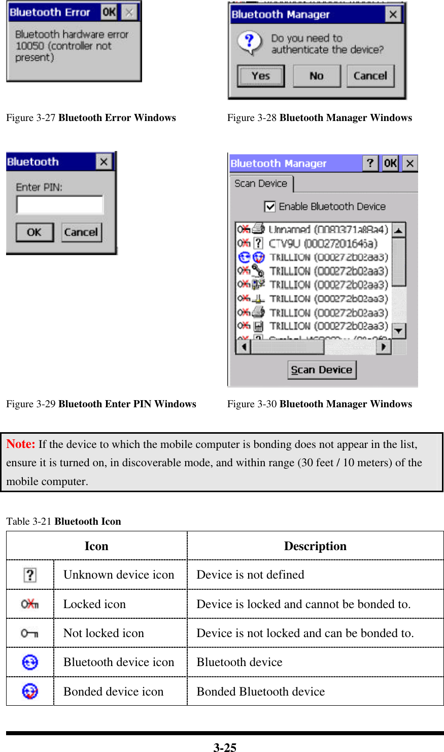  3-25      Figure 3-27 Bluetooth Error Windows Figure 3-28 Bluetooth Manager Windows      Figure 3-29 Bluetooth Enter PIN Windows Figure 3-30 Bluetooth Manager Windows  Note: If the device to which the mobile computer is bonding does not appear in the list, ensure it is turned on, in discoverable mode, and within range (30 feet / 10 meters) of the mobile computer.  Table 3-21 Bluetooth Icon Icon Description  Unknown device icon Device is not defined  Locked icon Device is locked and cannot be bonded to.  Not locked icon Device is not locked and can be bonded to.  Bluetooth device icon Bluetooth device  Bonded device icon Bonded Bluetooth device 