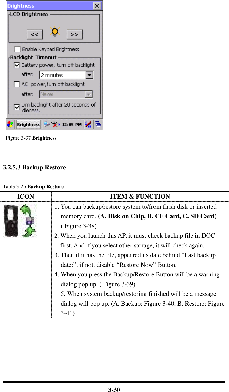  3-30   Figure 3-37 Brightness    3.2.5.3 Backup Restore  Table 3-25 Backup Restore ICON ITEM &amp; FUNCTION  1. You can backup/restore system to/from flash disk or inserted memory card. (A. Disk on Chip, B. CF Card, C. SD Card) ( Figure 3-38) 2. When you launch this AP, it must check backup file in DOC first. And if you select other storage, it will check again. 3. Then if it has the file, appeared its date behind “Last backup date:”; if not, disable “Restore Now” Button. 4. When you press the Backup/Restore Button will be a warning dialog pop up. ( Figure 3-39) 5. When system backup/restoring finished will be a message dialog will pop up. (A. Backup: Figure 3-40, B. Restore: Figure 3-41) 