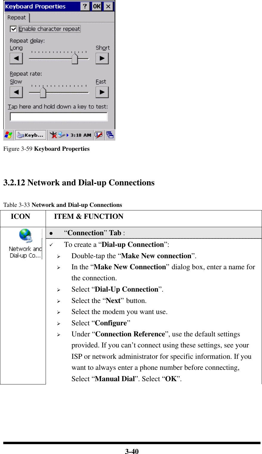  3-40  Figure 3-59 Keyboard Properties   3.2.12 Network and Dial-up Connections  Table 3-33 Network and Dial-up Connections   ICON  ITEM &amp; FUNCTION l “Connection” Tab :    ü To create a “Dial-up Connection”: Ø Double-tap the “Make New connection”. Ø In the “Make New Connection” dialog box, enter a name for the connection. Ø Select “Dial-Up Connection”. Ø Select the “Next” button. Ø Select the modem you want use. Ø Select “Configure” Ø Under “Connection Reference”, use the default settings provided. If you can’t connect using these settings, see your ISP or network administrator for specific information. If you want to always enter a phone number before connecting, Select “Manual Dial”. Select “OK”. 