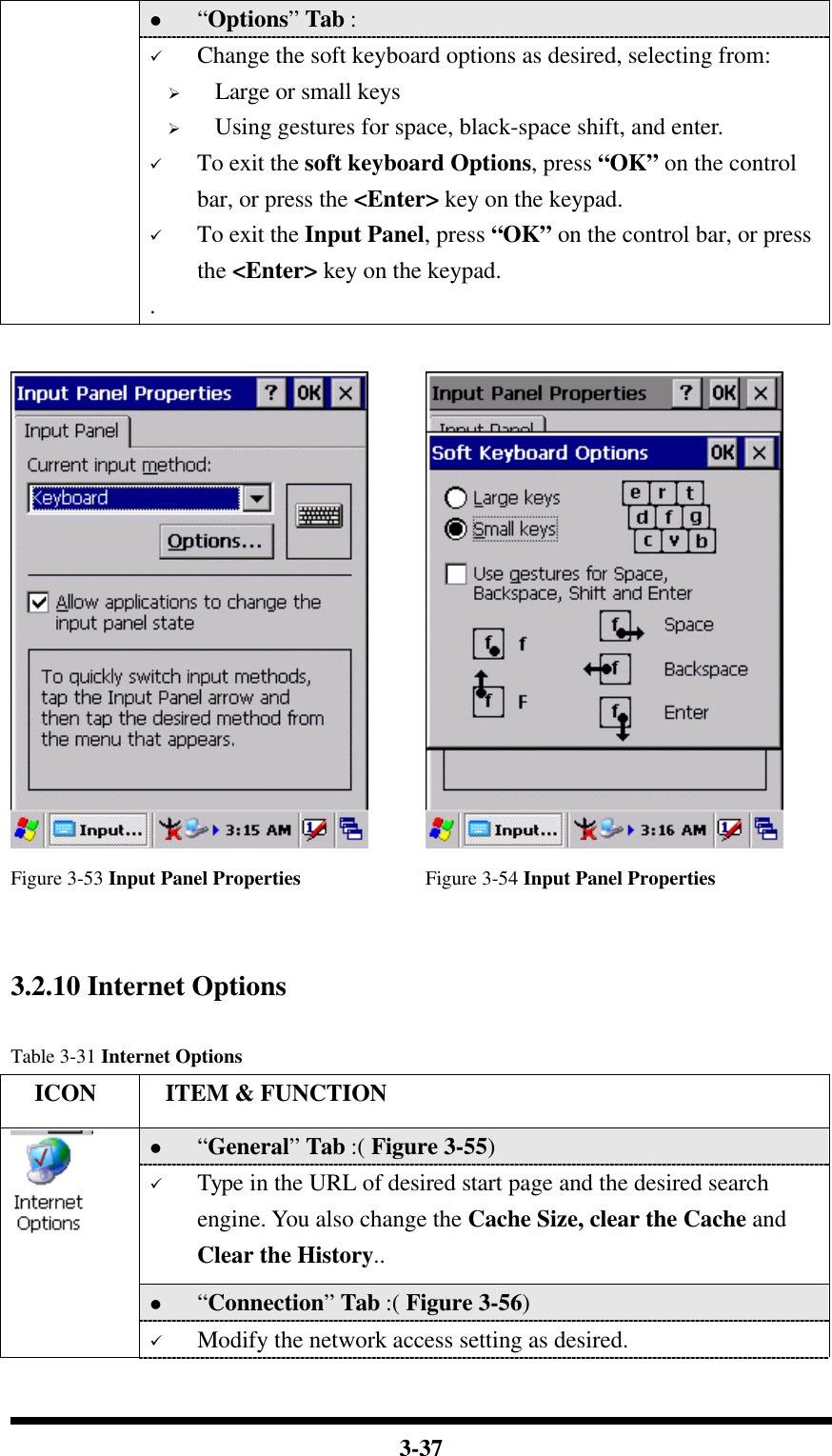  3-37 l “Options” Tab :    ü Change the soft keyboard options as desired, selecting from: Ø Large or small keys Ø Using gestures for space, black-space shift, and enter. ü To exit the soft keyboard Options, press “OK” on the control bar, or press the &lt;Enter&gt; key on the keypad. ü To exit the Input Panel, press “OK” on the control bar, or press the &lt;Enter&gt; key on the keypad. .     Figure 3-53 Input Panel Properties Figure 3-54 Input Panel Properties   3.2.10 Internet Options  Table 3-31 Internet Options   ICON  ITEM &amp; FUNCTION l “General” Tab :( Figure 3-55)   ü Type in the URL of desired start page and the desired search engine. You also change the Cache Size, clear the Cache and Clear the History.. l “Connection” Tab :( Figure 3-56)    ü Modify the network access setting as desired. 