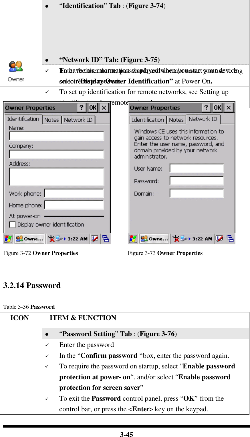  3-45 l “Identification” Tab : (Figure 3-74) ü Fill in or edit the data as desired. ü To have this information displayed when you start your device, select “Display Owner Identification” at Power On. ü To set up identification for remote networks, see Setting up identification for remote networks. l “Network ID” Tab: (Figure 3-75)  ü Enter the user name, password, and domain name you use to log on to remote network.     Figure 3-72 Owner Properties Figure 3-73 Owner Properties   3.2.14 Password    Table 3-36 Password   ICON  ITEM &amp; FUNCTION l “Password Setting” Tab : (Figure 3-76) ü Enter the password ü In the “Confirm password “box, enter the password again. ü To require the password on startup, select “Enable password protection at power- on“. and/or select “Enable password protection for screen saver” ü To exit the Password control panel, press “OK” from the control bar, or press the &lt;Enter&gt; key on the keypad. 