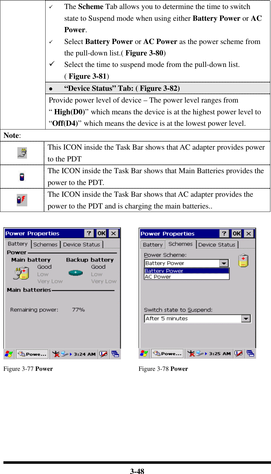  3-48 ü The Scheme Tab allows you to determine the time to switch state to Suspend mode when using either Battery Power or AC Power. ü Select Battery Power or AC Power as the power scheme from the pull-down list.( Figure 3-80) ü Select the time to suspend mode from the pull-down list. ( Figure 3-81) l “Device Status” Tab: ( Figure 3-82)  Provide power level of device – The power level ranges from “ High(D0)” which means the device is at the highest power level to “Off(D4)” which means the device is at the lowest power level. Note:  This ICON inside the Task Bar shows that AC adapter provides power to the PDT  The ICON inside the Task Bar shows that Main Batteries provides the power to the PDT.  The ICON inside the Task Bar shows that AC adapter provides the power to the PDT and is charging the main batteries..    Figure 3-77 Power Figure 3-78 Power 