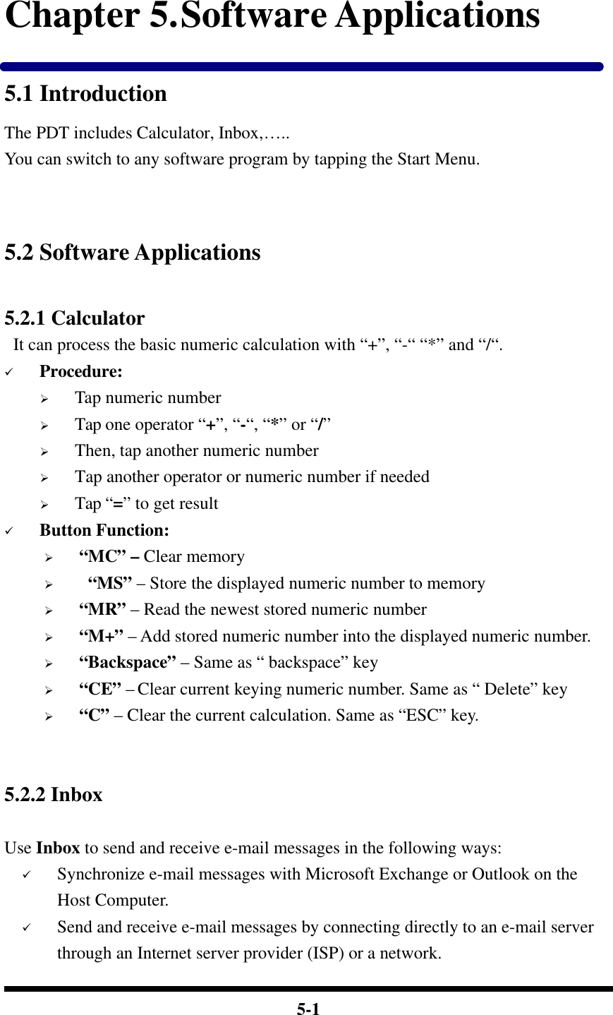  5-1 Chapter 5. Software Applications 5.1 Introduction The PDT includes Calculator, Inbox,….. You can switch to any software program by tapping the Start Menu.   5.2 Software Applications  5.2.1 Calculator  It can process the basic numeric calculation with “+”, “-“ “*” and “/“. ü Procedure: Ø Tap numeric number   Ø Tap one operator “+”, “-“, “*” or “/”   Ø Then, tap another numeric number Ø Tap another operator or numeric number if needed Ø Tap “=” to get result ü Button Function: Ø “MC” – Clear memory Ø  “MS” – Store the displayed numeric number to memory Ø “MR” – Read the newest stored numeric number Ø “M+” – Add stored numeric number into the displayed numeric number. Ø “Backspace” – Same as “ backspace” key Ø “CE” – Clear current keying numeric number. Same as “ Delete” key Ø “C” – Clear the current calculation. Same as “ESC” key.   5.2.2 Inbox    Use Inbox to send and receive e-mail messages in the following ways: ü Synchronize e-mail messages with Microsoft Exchange or Outlook on the Host Computer. ü Send and receive e-mail messages by connecting directly to an e-mail server through an Internet server provider (ISP) or a network. 