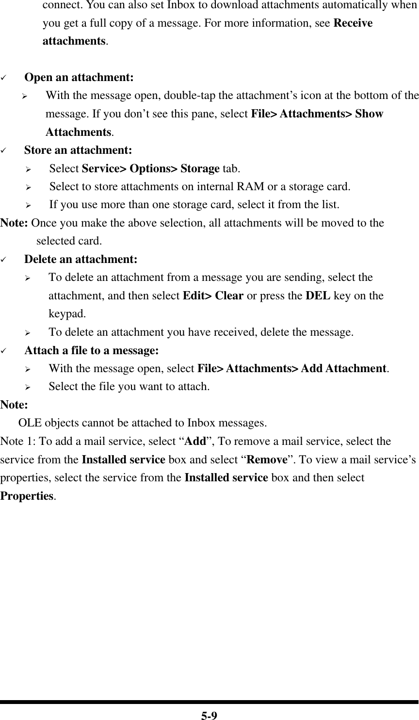  5-9 connect. You can also set Inbox to download attachments automatically when you get a full copy of a message. For more information, see Receive attachments.       ü Open an attachment: Ø With the message open, double-tap the attachment’s icon at the bottom of the message. If you don’t see this pane, select File&gt; Attachments&gt; Show Attachments. ü Store an attachment: Ø Select Service&gt; Options&gt; Storage tab. Ø Select to store attachments on internal RAM or a storage card. Ø If you use more than one storage card, select it from the list. Note: Once you make the above selection, all attachments will be moved to the selected card. ü Delete an attachment: Ø To delete an attachment from a message you are sending, select the attachment, and then select Edit&gt; Clear or press the DEL key on the keypad. Ø To delete an attachment you have received, delete the message. ü Attach a file to a message: Ø With the message open, select File&gt; Attachments&gt; Add Attachment. Ø Select the file you want to attach. Note:      OLE objects cannot be attached to Inbox messages. Note 1: To add a mail service, select “Add”, To remove a mail service, select the service from the Installed service box and select “Remove”. To view a mail service’s properties, select the service from the Installed service box and then select Properties. 