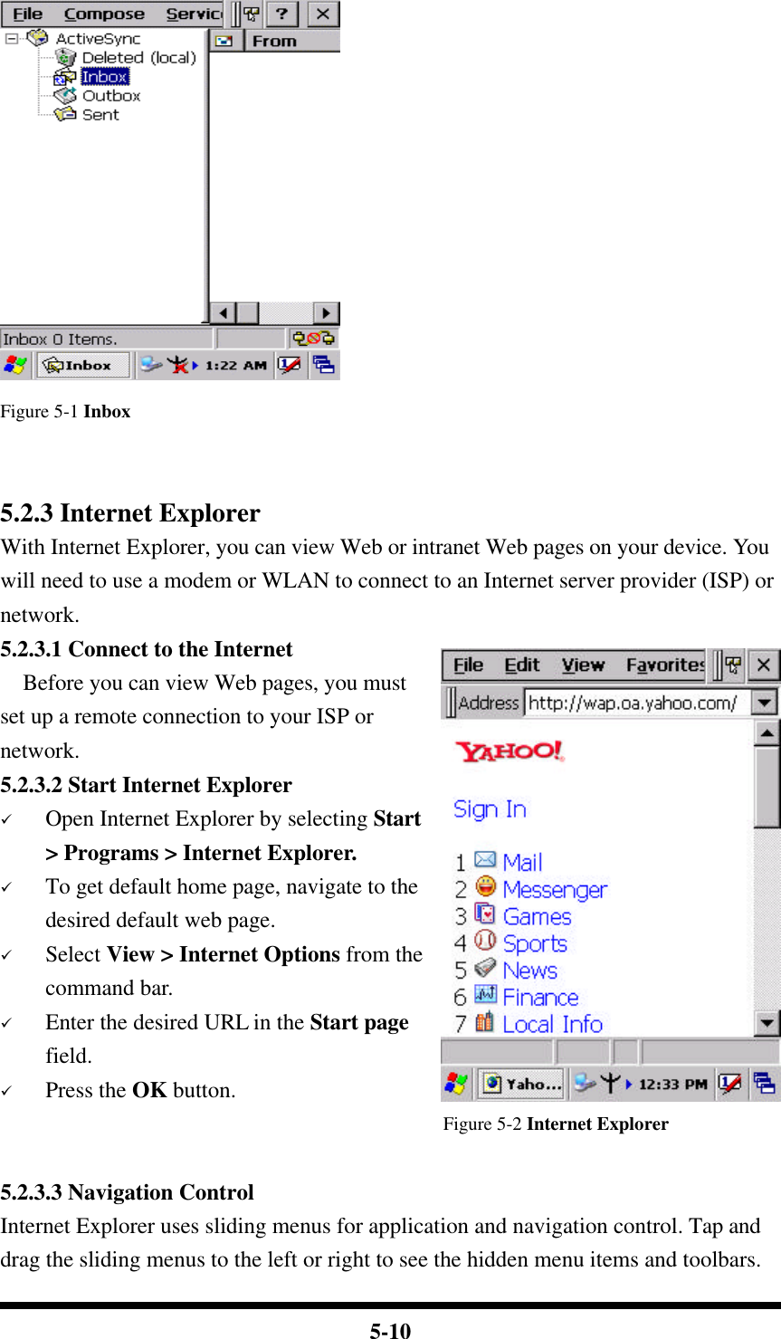  5-10  Figure 5-1 Inbox   5.2.3 Internet Explorer With Internet Explorer, you can view Web or intranet Web pages on your device. You will need to use a modem or WLAN to connect to an Internet server provider (ISP) or network. 5.2.3.1 Connect to the Internet   Before you can view Web pages, you must set up a remote connection to your ISP or network. 5.2.3.2 Start Internet Explorer ü Open Internet Explorer by selecting Start &gt; Programs &gt; Internet Explorer. ü To get default home page, navigate to the desired default web page. ü Select View &gt; Internet Options from the command bar. ü Enter the desired URL in the Start page field. ü Press the OK button. Figure 5-2 Internet Explorer  5.2.3.3 Navigation Control Internet Explorer uses sliding menus for application and navigation control. Tap and drag the sliding menus to the left or right to see the hidden menu items and toolbars. 