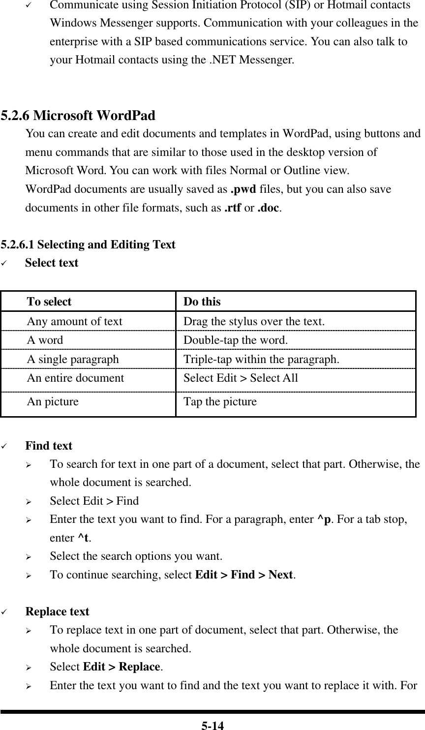  5-14 ü Communicate using Session Initiation Protocol (SIP) or Hotmail contacts Windows Messenger supports. Communication with your colleagues in the enterprise with a SIP based communications service. You can also talk to your Hotmail contacts using the .NET Messenger.   5.2.6 Microsoft WordPad You can create and edit documents and templates in WordPad, using buttons and menu commands that are similar to those used in the desktop version of Microsoft Word. You can work with files Normal or Outline view. WordPad documents are usually saved as .pwd files, but you can also save documents in other file formats, such as .rtf or .doc.  5.2.6.1 Selecting and Editing Text ü Select text  To select Do this Any amount of text Drag the stylus over the text. A word Double-tap the word. A single paragraph Triple-tap within the paragraph. An entire document Select Edit &gt; Select All An picture Tap the picture  ü Find text Ø To search for text in one part of a document, select that part. Otherwise, the whole document is searched. Ø Select Edit &gt; Find Ø Enter the text you want to find. For a paragraph, enter ^p. For a tab stop, enter ^t. Ø Select the search options you want. Ø To continue searching, select Edit &gt; Find &gt; Next.    ü Replace text Ø To replace text in one part of document, select that part. Otherwise, the whole document is searched. Ø Select Edit &gt; Replace. Ø Enter the text you want to find and the text you want to replace it with. For 