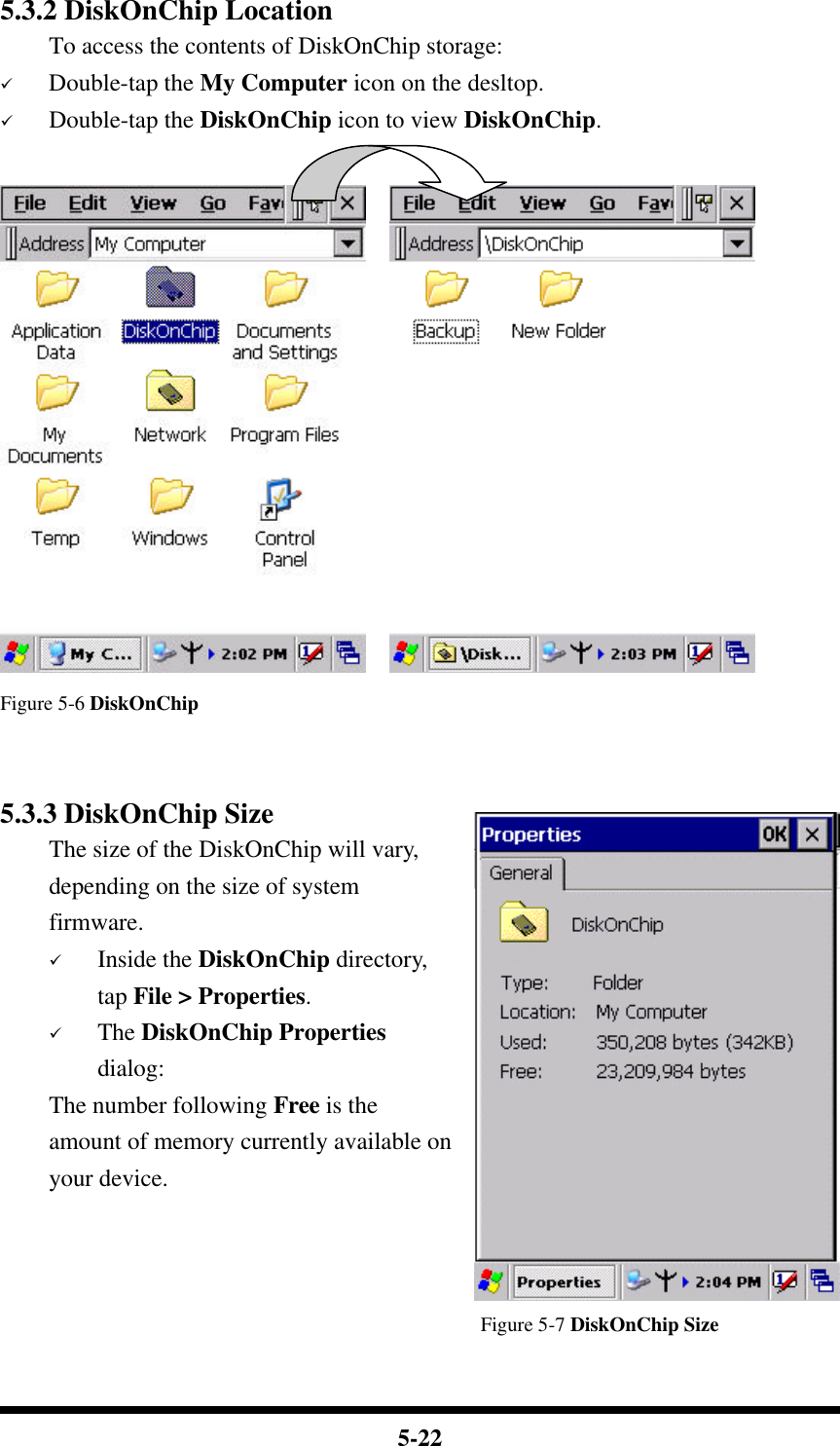  5-22 5.3.2 DiskOnChip Location To access the contents of DiskOnChip storage: ü Double-tap the My Computer icon on the desltop. ü Double-tap the DiskOnChip icon to view DiskOnChip.      Figure 5-6 DiskOnChip   5.3.3 DiskOnChip Size The size of the DiskOnChip will vary, depending on the size of system firmware. ü Inside the DiskOnChip directory, tap File &gt; Properties. ü The DiskOnChip Properties dialog: The number following Free is the amount of memory currently available on your device.                                                   Figure 5-7 DiskOnChip Size  