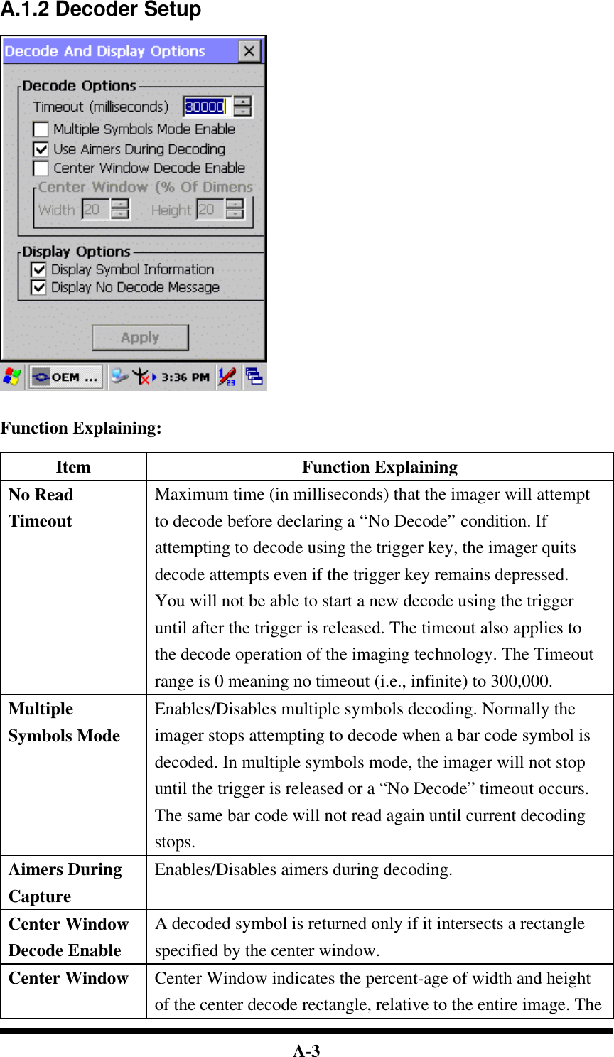  A-3 A.1.2 Decoder Setup     Function Explaining:  Item Function Explaining No Read Timeout Maximum time (in milliseconds) that the imager will attempt to decode before declaring a “No Decode” condition. If attempting to decode using the trigger key, the imager quits decode attempts even if the trigger key remains depressed. You will not be able to start a new decode using the trigger until after the trigger is released. The timeout also applies to the decode operation of the imaging technology. The Timeout range is 0 meaning no timeout (i.e., infinite) to 300,000. Multiple Symbols Mode Enables/Disables multiple symbols decoding. Normally the imager stops attempting to decode when a bar code symbol is decoded. In multiple symbols mode, the imager will not stop until the trigger is released or a “No Decode” timeout occurs. The same bar code will not read again until current decoding stops. Aimers During Capture Enables/Disables aimers during decoding. Center Window Decode Enable A decoded symbol is returned only if it intersects a rectangle specified by the center window. Center Window Center Window indicates the percent-age of width and height of the center decode rectangle, relative to the entire image. The 