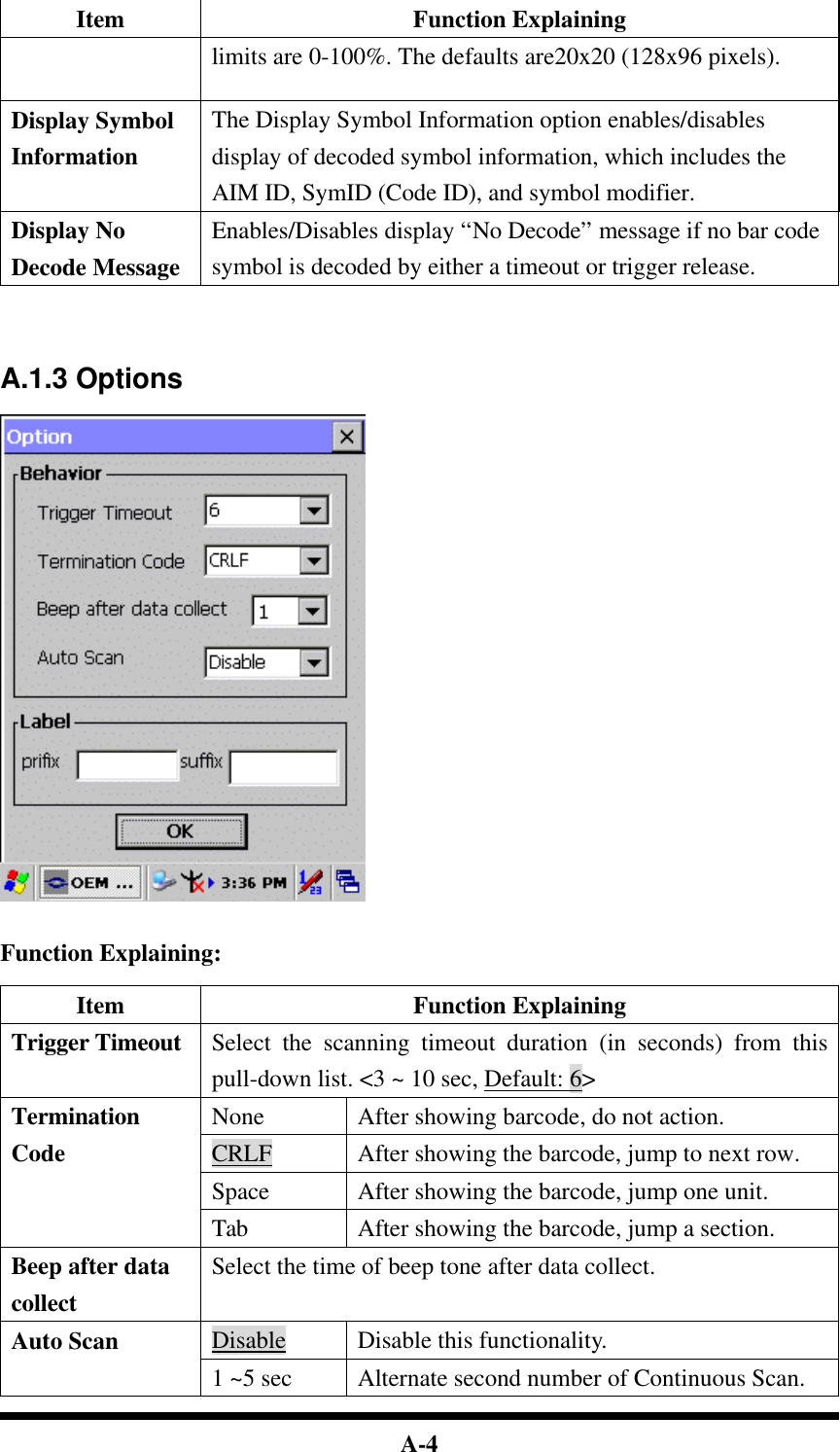  A-4 Item Function Explaining limits are 0-100%. The defaults are20x20 (128x96 pixels). Display Symbol Information The Display Symbol Information option enables/disables display of decoded symbol information, which includes the AIM ID, SymID (Code ID), and symbol modifier. Display No Decode Message Enables/Disables display “No Decode” message if no bar code symbol is decoded by either a timeout or trigger release.     A.1.3 Options     Function Explaining:  Item Function Explaining Trigger Timeout Select the scanning timeout duration (in seconds) from this pull-down list. &lt;3 ~ 10 sec, Default: 6&gt; None After showing barcode, do not action. CRLF After showing the barcode, jump to next row. Space After showing the barcode, jump one unit. Termination Code Tab After showing the barcode, jump a section. Beep after data collect Select the time of beep tone after data collect. Disable  Disable this functionality. Auto Scan 1 ~5 sec Alternate second number of Continuous Scan. 