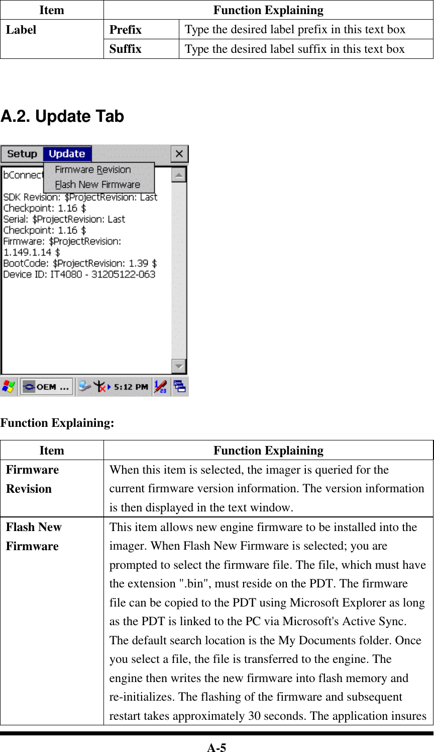  A-5 Item Function Explaining Prefix Type the desired label prefix in this text box Label Suffix Type the desired label suffix in this text box     A.2. Update Tab     Function Explaining:  Item Function Explaining Firmware Revision When this item is selected, the imager is queried for the current firmware version information. The version information is then displayed in the text window. Flash New Firmware This item allows new engine firmware to be installed into the imager. When Flash New Firmware is selected; you are prompted to select the firmware file. The file, which must have the extension &quot;.bin&quot;, must reside on the PDT. The firmware file can be copied to the PDT using Microsoft Explorer as long as the PDT is linked to the PC via Microsoft&apos;s Active Sync. The default search location is the My Documents folder. Once you select a file, the file is transferred to the engine. The engine then writes the new firmware into flash memory and re-initializes. The flashing of the firmware and subsequent restart takes approximately 30 seconds. The application insures 