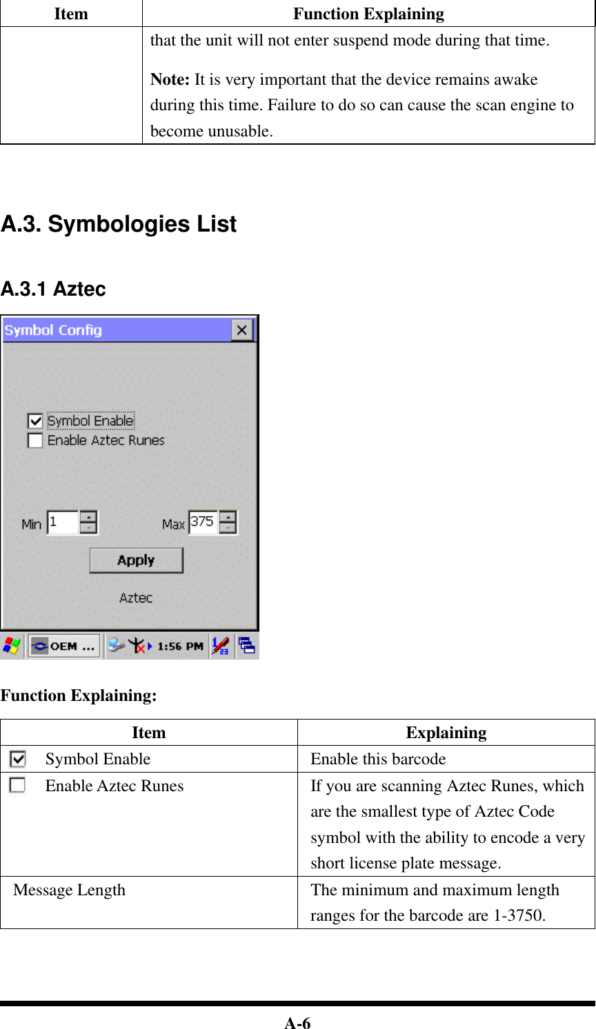  A-6 Item Function Explaining that the unit will not enter suspend mode during that time.  Note: It is very important that the device remains awake during this time. Failure to do so can cause the scan engine to become unusable.     A.3. Symbologies List   A.3.1 Aztec     Function Explaining:  Item Explaining Symbol Enable Enable this barcode Enable Aztec Runes If you are scanning Aztec Runes, which are the smallest type of Aztec Code symbol with the ability to encode a very short license plate message. Message Length The minimum and maximum length ranges for the barcode are 1-3750.     