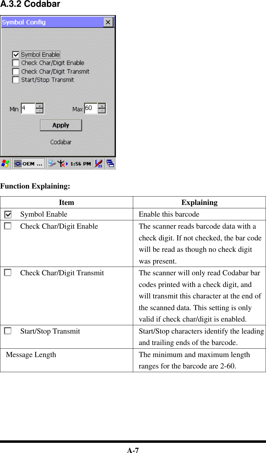  A-7  A.3.2 Codabar     Function Explaining:  Item Explaining Symbol Enable Enable this barcode Check Char/Digit Enable The scanner reads barcode data with a check digit. If not checked, the bar code will be read as though no check digit was present. Check Char/Digit Transmit The scanner will only read Codabar bar codes printed with a check digit, and will transmit this character at the end of the scanned data. This setting is only valid if check char/digit is enabled. Start/Stop Transmit Start/Stop characters identify the leading and trailing ends of the barcode. Message Length The minimum and maximum length ranges for the barcode are 2-60.            