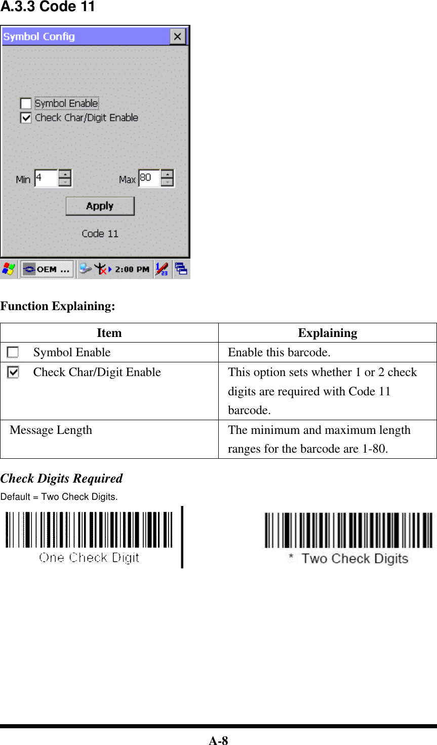  A-8  A.3.3 Code 11     Function Explaining:  Item Explaining Symbol Enable Enable this barcode. Check Char/Digit Enable This option sets whether 1 or 2 check digits are required with Code 11 barcode. Message Length The minimum and maximum length ranges for the barcode are 1-80.  Check Digits Required Default = Two Check Digits.                                    