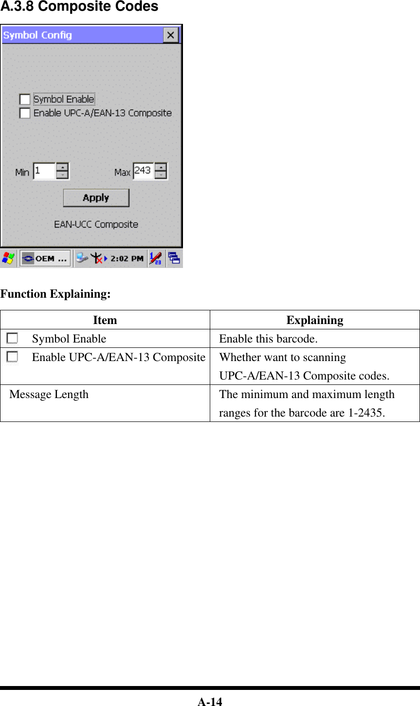  A-14   A.3.8 Composite Codes     Function Explaining:  Item Explaining Symbol Enable Enable this barcode. Enable UPC-A/EAN-13 Composite Whether want to scanning UPC-A/EAN-13 Composite codes. Message Length The minimum and maximum length ranges for the barcode are 1-2435.                            