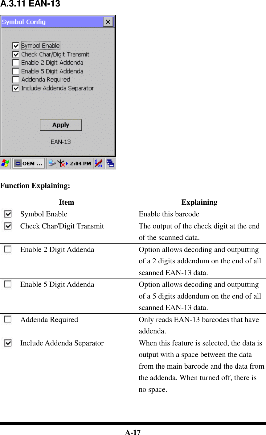  A-17     A.3.11 EAN-13     Function Explaining:  Item Explaining Symbol Enable Enable this barcode Check Char/Digit Transmit The output of the check digit at the end of the scanned data. Enable 2 Digit Addenda Option allows decoding and outputting of a 2 digits addendum on the end of all scanned EAN-13 data. Enable 5 Digit Addenda Option allows decoding and outputting of a 5 digits addendum on the end of all scanned EAN-13 data. Addenda Required Only reads EAN-13 barcodes that have addenda. Include Addenda Separator When this feature is selected, the data is output with a space between the data from the main barcode and the data from the addenda. When turned off, there is no space.     