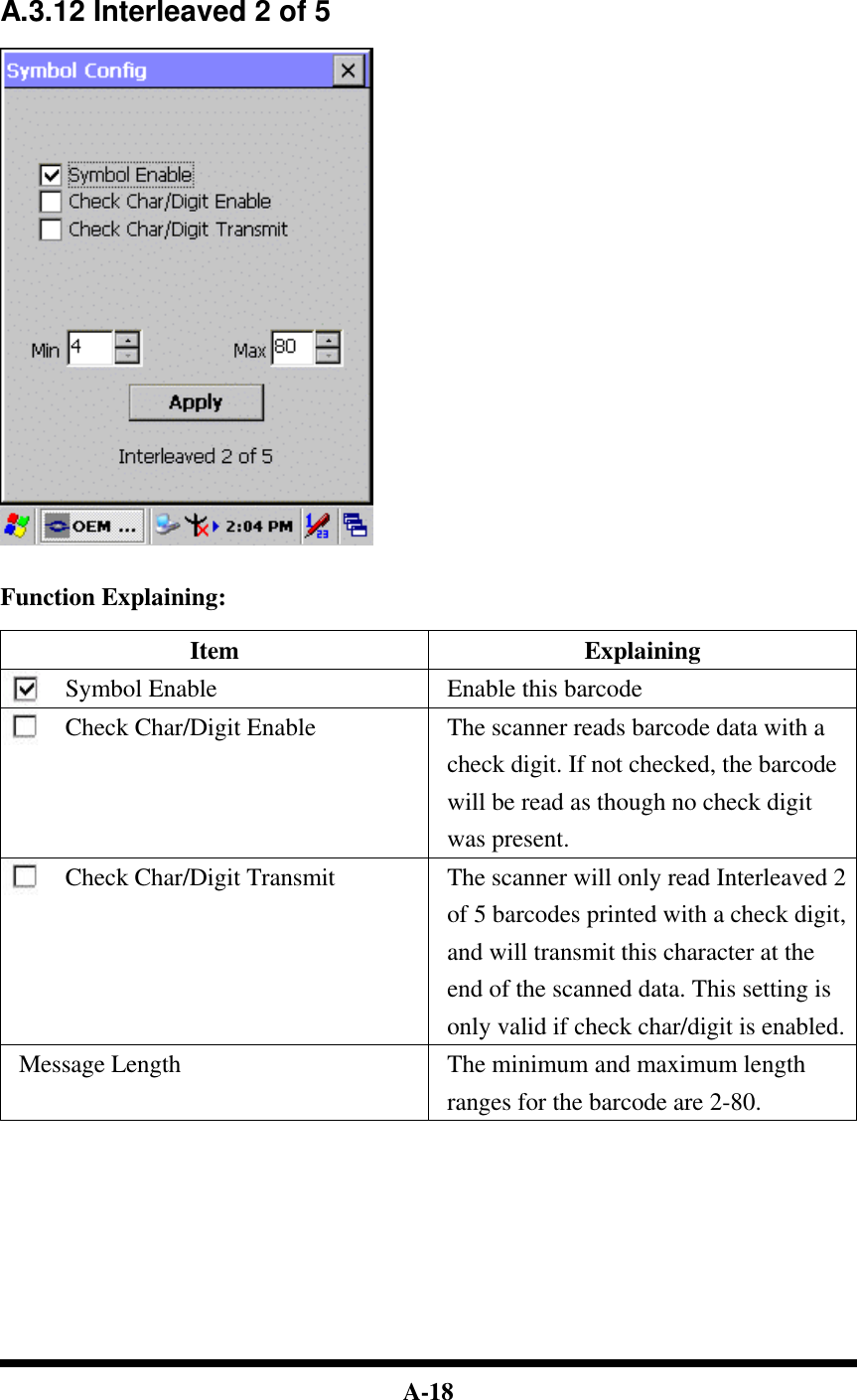  A-18     A.3.12 Interleaved 2 of 5     Function Explaining:  Item Explaining Symbol Enable Enable this barcode Check Char/Digit Enable The scanner reads barcode data with a check digit. If not checked, the barcode will be read as though no check digit was present. Check Char/Digit Transmit The scanner will only read Interleaved 2 of 5 barcodes printed with a check digit, and will transmit this character at the end of the scanned data. This setting is only valid if check char/digit is enabled. Message Length The minimum and maximum length ranges for the barcode are 2-80.            