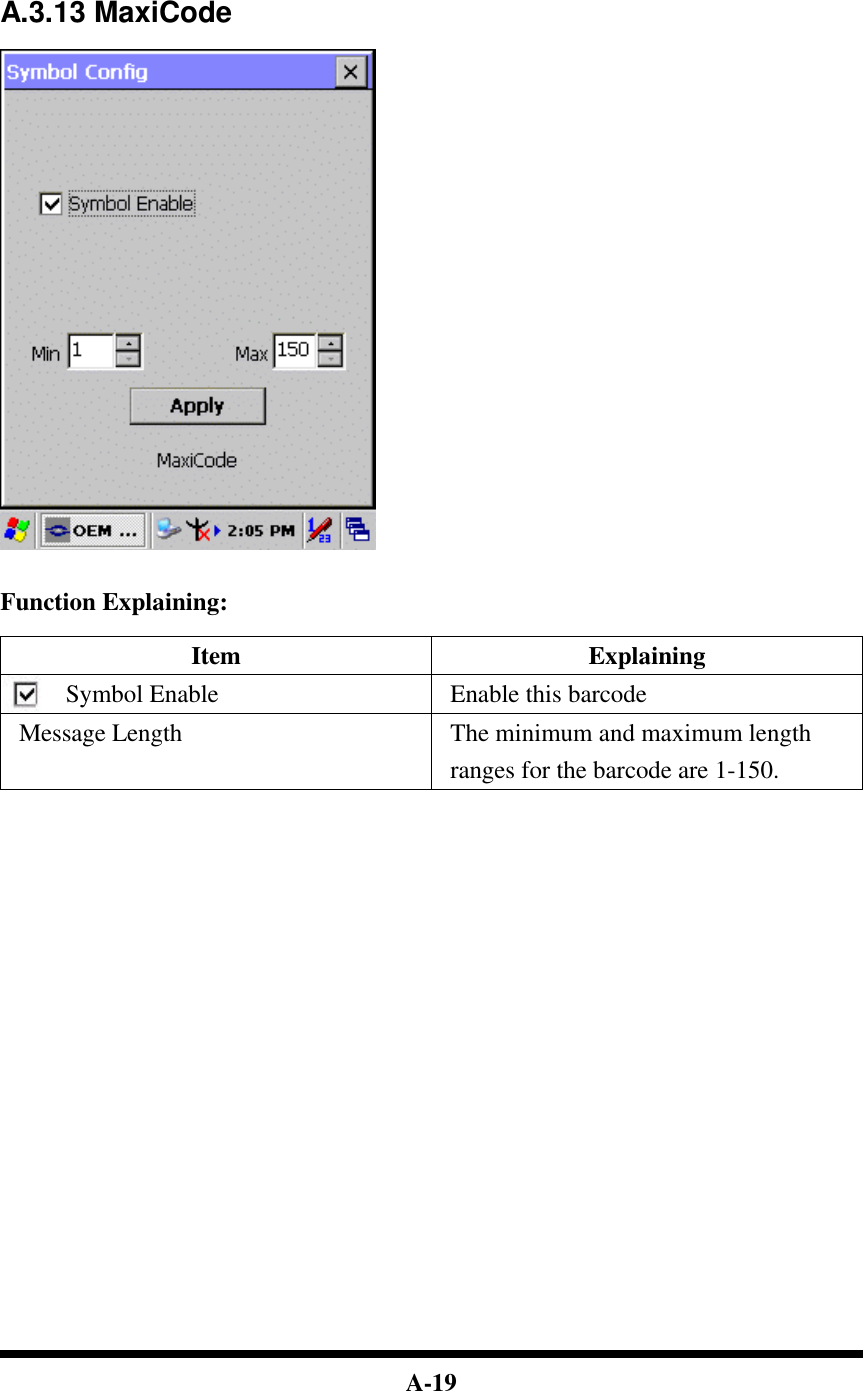  A-19      A.3.13 MaxiCode     Function Explaining:  Item Explaining Symbol Enable Enable this barcode Message Length The minimum and maximum length ranges for the barcode are 1-150.                             