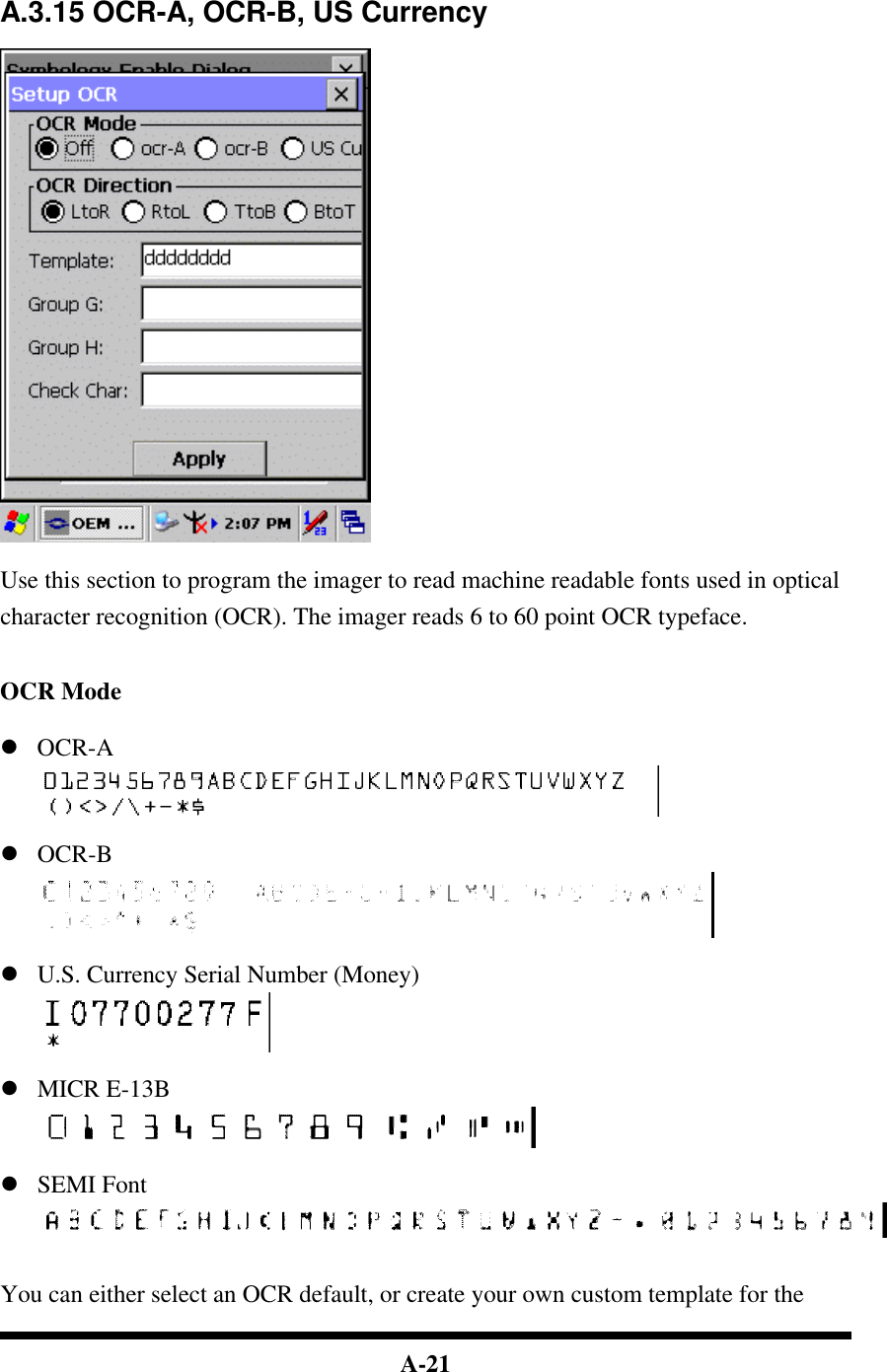  A-21      A.3.15 OCR-A, OCR-B, US Currency    Use this section to program the imager to read machine readable fonts used in optical character recognition (OCR). The imager reads 6 to 60 point OCR typeface.   OCR Mode  l OCR-A   l OCR-B   l U.S. Currency Serial Number (Money)   l MICR E-13B   l SEMI Font    You can either select an OCR default, or create your own custom template for the 