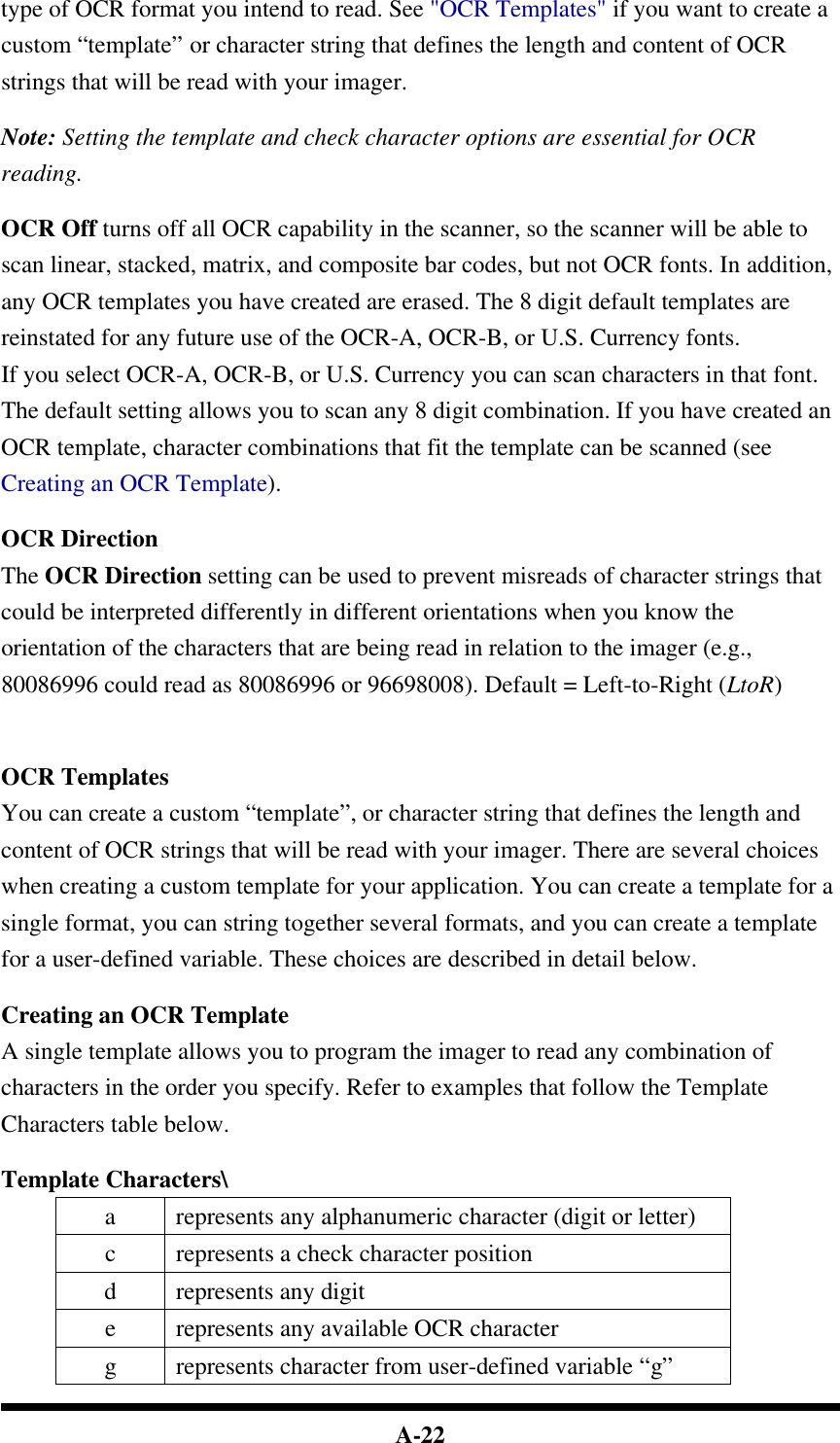  A-22 type of OCR format you intend to read. See &quot;OCR Templates&quot; if you want to create a custom “template” or character string that defines the length and content of OCR strings that will be read with your imager.  Note: Setting the template and check character options are essential for OCR reading.  OCR Off turns off all OCR capability in the scanner, so the scanner will be able to scan linear, stacked, matrix, and composite bar codes, but not OCR fonts. In addition, any OCR templates you have created are erased. The 8 digit default templates are reinstated for any future use of the OCR-A, OCR-B, or U.S. Currency fonts. If you select OCR-A, OCR-B, or U.S. Currency you can scan characters in that font. The default setting allows you to scan any 8 digit combination. If you have created an OCR template, character combinations that fit the template can be scanned (see Creating an OCR Template).  OCR Direction The OCR Direction setting can be used to prevent misreads of character strings that could be interpreted differently in different orientations when you know the orientation of the characters that are being read in relation to the imager (e.g., 80086996 could read as 80086996 or 96698008). Default = Left-to-Right (LtoR)    OCR Templates You can create a custom “template”, or character string that defines the length and content of OCR strings that will be read with your imager. There are several choices when creating a custom template for your application. You can create a template for a single format, you can string together several formats, and you can create a template for a user-defined variable. These choices are described in detail below.  Creating an OCR Template A single template allows you to program the imager to read any combination of characters in the order you specify. Refer to examples that follow the Template Characters table below.  Template Characters\ a represents any alphanumeric character (digit or letter) c represents a check character position d  represents any digit e represents any available OCR character g  represents character from user-defined variable “g” 