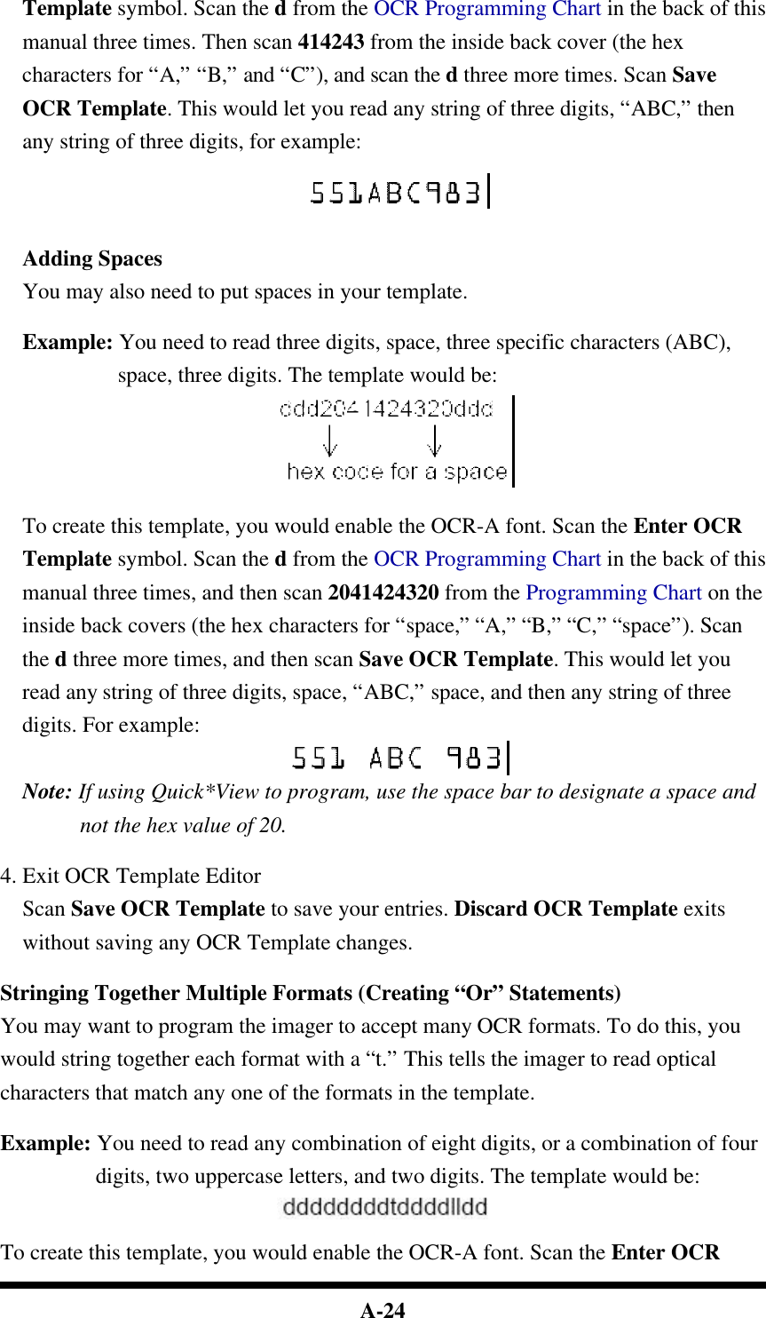  A-24 Template symbol. Scan the d from the OCR Programming Chart in the back of this manual three times. Then scan 414243 from the inside back cover (the hex characters for “A,” “B,” and “C”), and scan the d three more times. Scan Save OCR Template. This would let you read any string of three digits, “ABC,” then any string of three digits, for example:   Adding Spaces You may also need to put spaces in your template.  Example: You need to read three digits, space, three specific characters (ABC), space, three digits. The template would be:   To create this template, you would enable the OCR-A font. Scan the Enter OCR Template symbol. Scan the d from the OCR Programming Chart in the back of this manual three times, and then scan 2041424320 from the Programming Chart on the inside back covers (the hex characters for “space,” “A,” “B,” “C,” “space”). Scan the d three more times, and then scan Save OCR Template. This would let you read any string of three digits, space, “ABC,” space, and then any string of three digits. For example:  Note: If using Quick*View to program, use the space bar to designate a space and not the hex value of 20.  4. Exit OCR Template Editor Scan Save OCR Template to save your entries. Discard OCR Template exits without saving any OCR Template changes.  Stringing Together Multiple Formats (Creating “Or” Statements) You may want to program the imager to accept many OCR formats. To do this, you would string together each format with a “t.” This tells the imager to read optical characters that match any one of the formats in the template.  Example: You need to read any combination of eight digits, or a combination of four digits, two uppercase letters, and two digits. The template would be:   To create this template, you would enable the OCR-A font. Scan the Enter OCR 