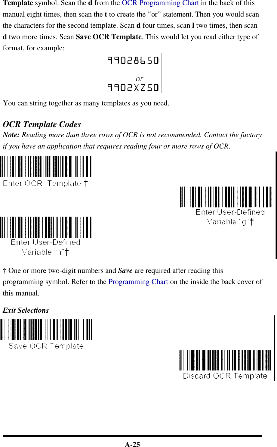  A-25 Template symbol. Scan the d from the OCR Programming Chart in the back of this manual eight times, then scan the t to create the “or” statement. Then you would scan the characters for the second template. Scan d four times, scan l two times, then scan d two more times. Scan Save OCR Template. This would let you read either type of format, for example:   You can string together as many templates as you need.   OCR Template Codes Note: Reading more than three rows of OCR is not recommended. Contact the factory if you have an application that requires reading four or more rows of OCR.   † One or more two-digit numbers and Save are required after reading this programming symbol. Refer to the Programming Chart on the inside the back cover of this manual.  Exit Selections          