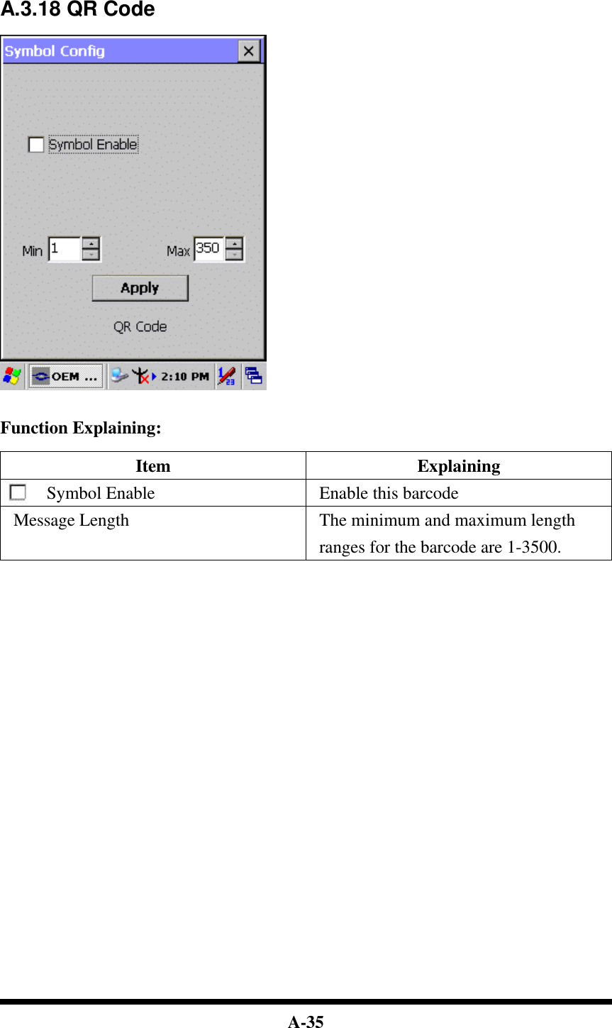  A-35   A.3.18 QR Code     Function Explaining:  Item Explaining Symbol Enable Enable this barcode Message Length The minimum and maximum length ranges for the barcode are 1-3500.                                