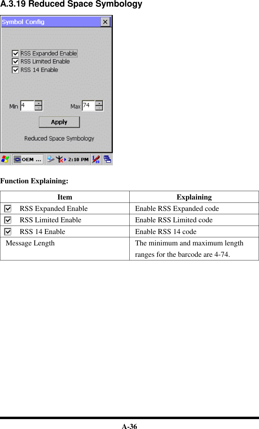  A-36    A.3.19 Reduced Space Symbology     Function Explaining:  Item Explaining RSS Expanded Enable Enable RSS Expanded code RSS Limited Enable Enable RSS Limited code RSS 14 Enable Enable RSS 14 code Message Length The minimum and maximum length ranges for the barcode are 4-74.                           