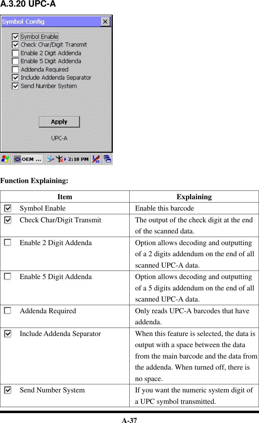  A-37     A.3.20 UPC-A     Function Explaining:  Item Explaining Symbol Enable Enable this barcode Check Char/Digit Transmit The output of the check digit at the end of the scanned data. Enable 2 Digit Addenda Option allows decoding and outputting of a 2 digits addendum on the end of all scanned UPC-A data. Enable 5 Digit Addenda Option allows decoding and outputting of a 5 digits addendum on the end of all scanned UPC-A data. Addenda Required Only reads UPC-A barcodes that have addenda. Include Addenda Separator When this feature is selected, the data is output with a space between the data from the main barcode and the data from the addenda. When turned off, there is no space. Send Number System If you want the numeric system digit of a UPC symbol transmitted. 