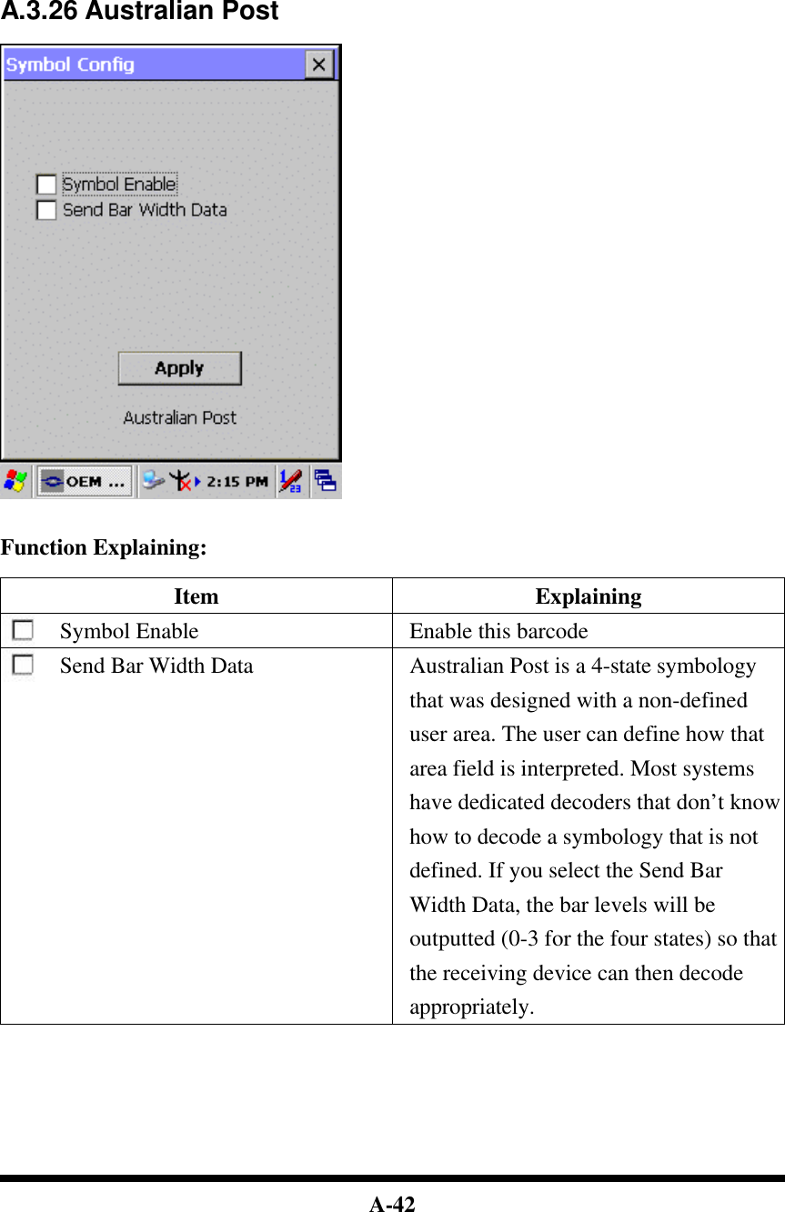  A-42         A.3.26 Australian Post     Function Explaining:  Item Explaining Symbol Enable Enable this barcode Send Bar Width Data  Australian Post is a 4-state symbology that was designed with a non-defined user area. The user can define how that area field is interpreted. Most systems have dedicated decoders that don’t know how to decode a symbology that is not defined. If you select the Send Bar Width Data, the bar levels will be outputted (0-3 for the four states) so that the receiving device can then decode appropriately.         