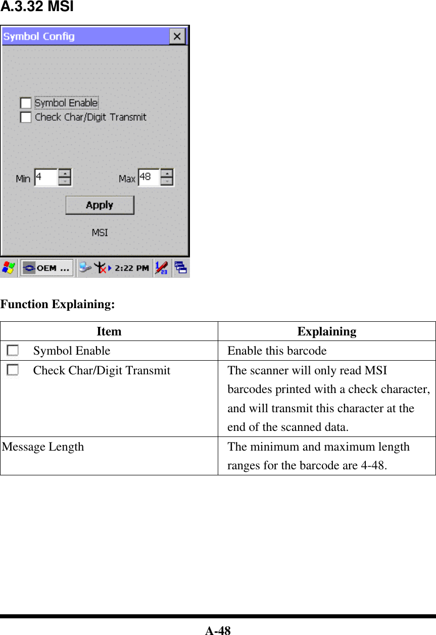  A-48             A.3.32 MSI     Function Explaining:  Item Explaining Symbol Enable Enable this barcode Check Char/Digit Transmit The scanner will only read MSI barcodes printed with a check character, and will transmit this character at the end of the scanned data. Message Length The minimum and maximum length ranges for the barcode are 4-48.              