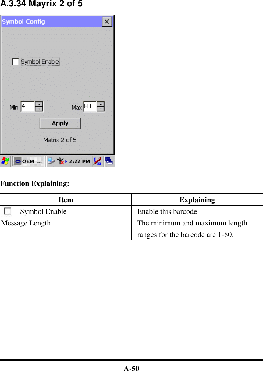  A-50               A.3.34 Mayrix 2 of 5     Function Explaining:  Item Explaining Symbol Enable Enable this barcode Message Length The minimum and maximum length ranges for the barcode are 1-80.                    