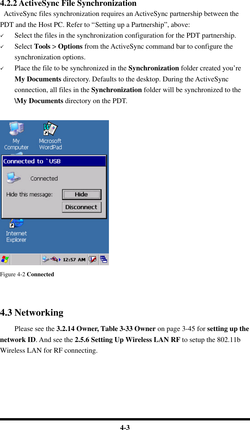  4-3 4.2.2 ActiveSync File Synchronization  ActiveSync files synchronization requires an ActiveSync partnership between the PDT and the Host PC. Refer to “Setting up a Partnership”, above: ü Select the files in the synchronization configuration for the PDT partnership. ü Select Tools &gt; Options from the ActiveSync command bar to configure the synchronization options. ü Place the file to be synchronized in the Synchronization folder created you’re My Documents directory. Defaults to the desktop. During the ActiveSync connection, all files in the Synchronization folder will be synchronized to the \My Documents directory on the PDT.     Figure 4-2 Connected   4.3 Networking     Please see the 3.2.14 Owner, Table 3-33 Owner on page 3-45 for setting up the network ID. And see the 2.5.6 Setting Up Wireless LAN RF to setup the 802.11b Wireless LAN for RF connecting.    