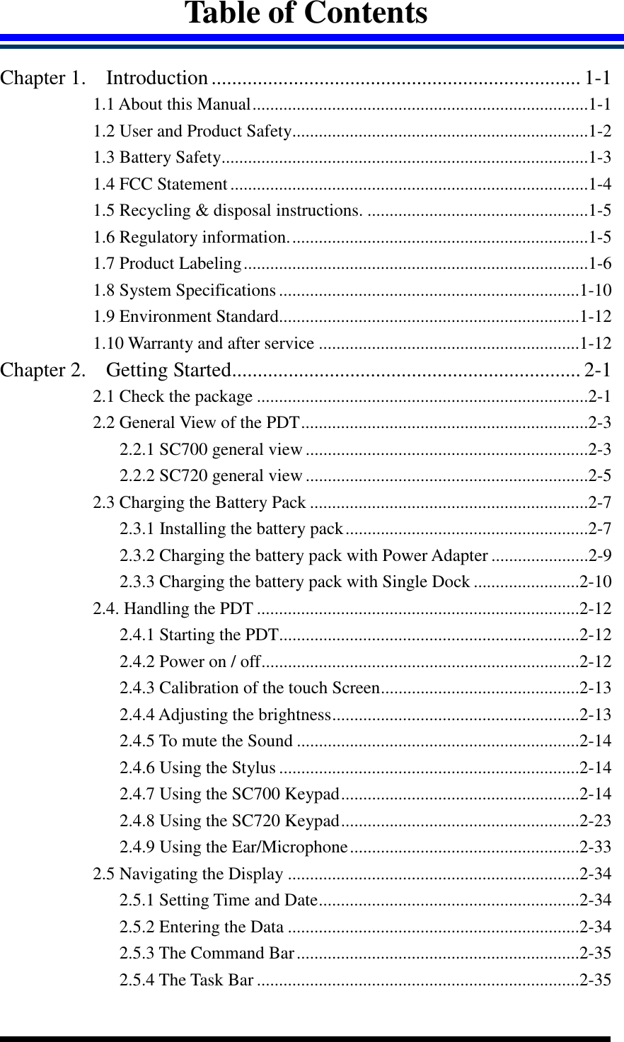  Table of Contents  Chapter 1. Introduction........................................................................ 1-1 1.1 About this Manual............................................................................1-1 1.2 User and Product Safety...................................................................1-2 1.3 Battery Safety...................................................................................1-3 1.4 FCC Statement.................................................................................1-4 1.5 Recycling &amp; disposal instructions. ..................................................1-5 1.6 Regulatory information....................................................................1-5 1.7 Product Labeling..............................................................................1-6 1.8 System Specifications ....................................................................1-10 1.9 Environment Standard....................................................................1-12 1.10 Warranty and after service ...........................................................1-12 Chapter 2. Getting Started.................................................................... 2-1 2.1 Check the package ...........................................................................2-1 2.2 General View of the PDT.................................................................2-3 2.2.1 SC700 general view ................................................................2-3 2.2.2 SC720 general view ................................................................2-5 2.3 Charging the Battery Pack ...............................................................2-7 2.3.1 Installing the battery pack.......................................................2-7 2.3.2 Charging the battery pack with Power Adapter ......................2-9 2.3.3 Charging the battery pack with Single Dock ........................2-10 2.4. Handling the PDT .........................................................................2-12 2.4.1 Starting the PDT....................................................................2-12 2.4.2 Power on / off........................................................................2-12 2.4.3 Calibration of the touch Screen.............................................2-13 2.4.4 Adjusting the brightness........................................................2-13 2.4.5 To mute the Sound ................................................................2-14 2.4.6 Using the Stylus ....................................................................2-14 2.4.7 Using the SC700 Keypad......................................................2-14 2.4.8 Using the SC720 Keypad......................................................2-23 2.4.9 Using the Ear/Microphone....................................................2-33 2.5 Navigating the Display ..................................................................2-34 2.5.1 Setting Time and Date...........................................................2-34 2.5.2 Entering the Data ..................................................................2-34 2.5.3 The Command Bar................................................................2-35 2.5.4 The Task Bar .........................................................................2-35 