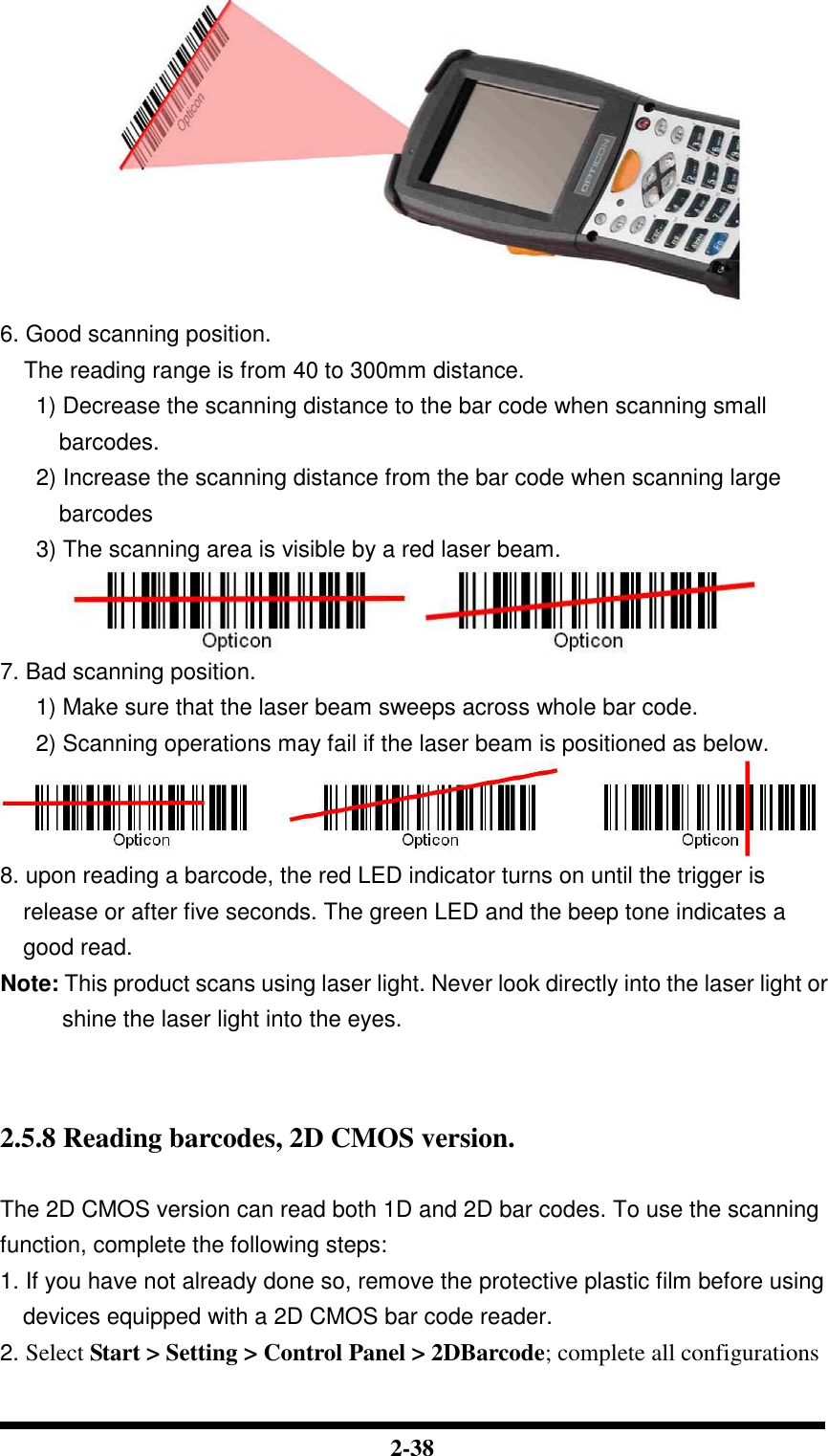  2-38  6. Good scanning position. The reading range is from 40 to 300mm distance. 1) Decrease the scanning distance to the bar code when scanning small barcodes. 2) Increase the scanning distance from the bar code when scanning large barcodes 3) The scanning area is visible by a red laser beam.  7. Bad scanning position. 1) Make sure that the laser beam sweeps across whole bar code. 2) Scanning operations may fail if the laser beam is positioned as below.  8. upon reading a barcode, the red LED indicator turns on until the trigger is release or after five seconds. The green LED and the beep tone indicates a good read. Note: This product scans using laser light. Never look directly into the laser light or shine the laser light into the eyes.    2.5.8 Reading barcodes, 2D CMOS version.  The 2D CMOS version can read both 1D and 2D bar codes. To use the scanning function, complete the following steps: 1. If you have not already done so, remove the protective plastic film before using devices equipped with a 2D CMOS bar code reader. 2. Select Start &gt; Setting &gt; Control Panel &gt; 2DBarcode; complete all configurations 