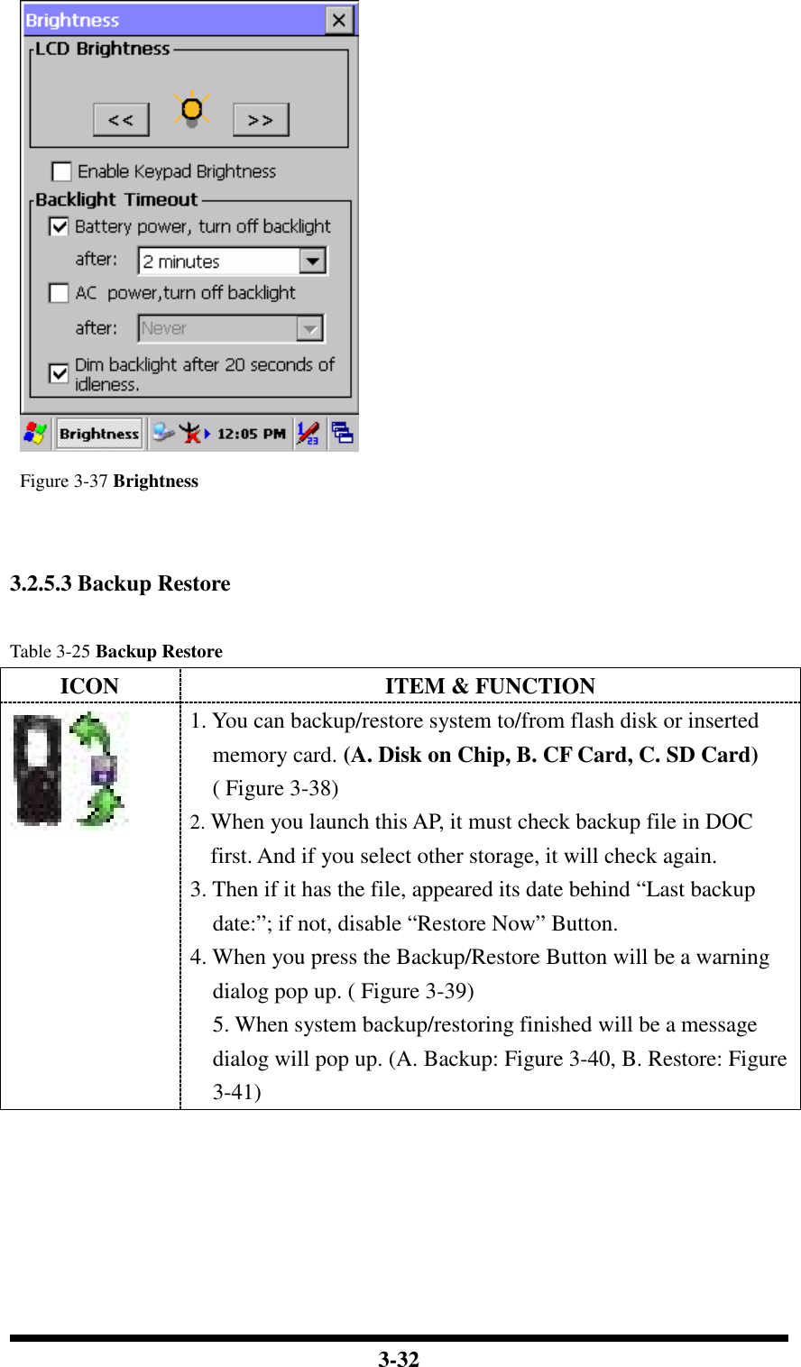  3-32   Figure 3-37 Brightness    3.2.5.3 Backup Restore  Table 3-25 Backup Restore ICON  ITEM &amp; FUNCTION  1. You can backup/restore system to/from flash disk or inserted memory card. (A. Disk on Chip, B. CF Card, C. SD Card) ( Figure 3-38) 2. When you launch this AP, it must check backup file in DOC first. And if you select other storage, it will check again. 3. Then if it has the file, appeared its date behind “Last backup date:”; if not, disable “Restore Now” Button. 4. When you press the Backup/Restore Button will be a warning dialog pop up. ( Figure 3-39) 5. When system backup/restoring finished will be a message dialog will pop up. (A. Backup: Figure 3-40, B. Restore: Figure 3-41) 