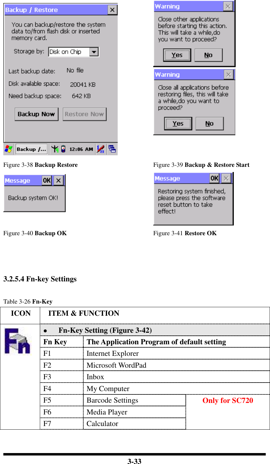  3-33    Figure 3-38 Backup Restore Figure 3-39 Backup &amp; Restore Start   Figure 3-40 Backup OK Figure 3-41 Restore OK    3.2.5.4 Fn-key Settings  Table 3-26 Fn-Key     ICON  ITEM &amp; FUNCTION  Fn-Key Setting (Figure 3-42) Fn Key  The Application Program of default setting F1  Internet Explorer F2  Microsoft WordPad F3  Inbox F4  My Computer F5  Barcode Settings F6  Media Player  F7  Calculator Only for SC720 