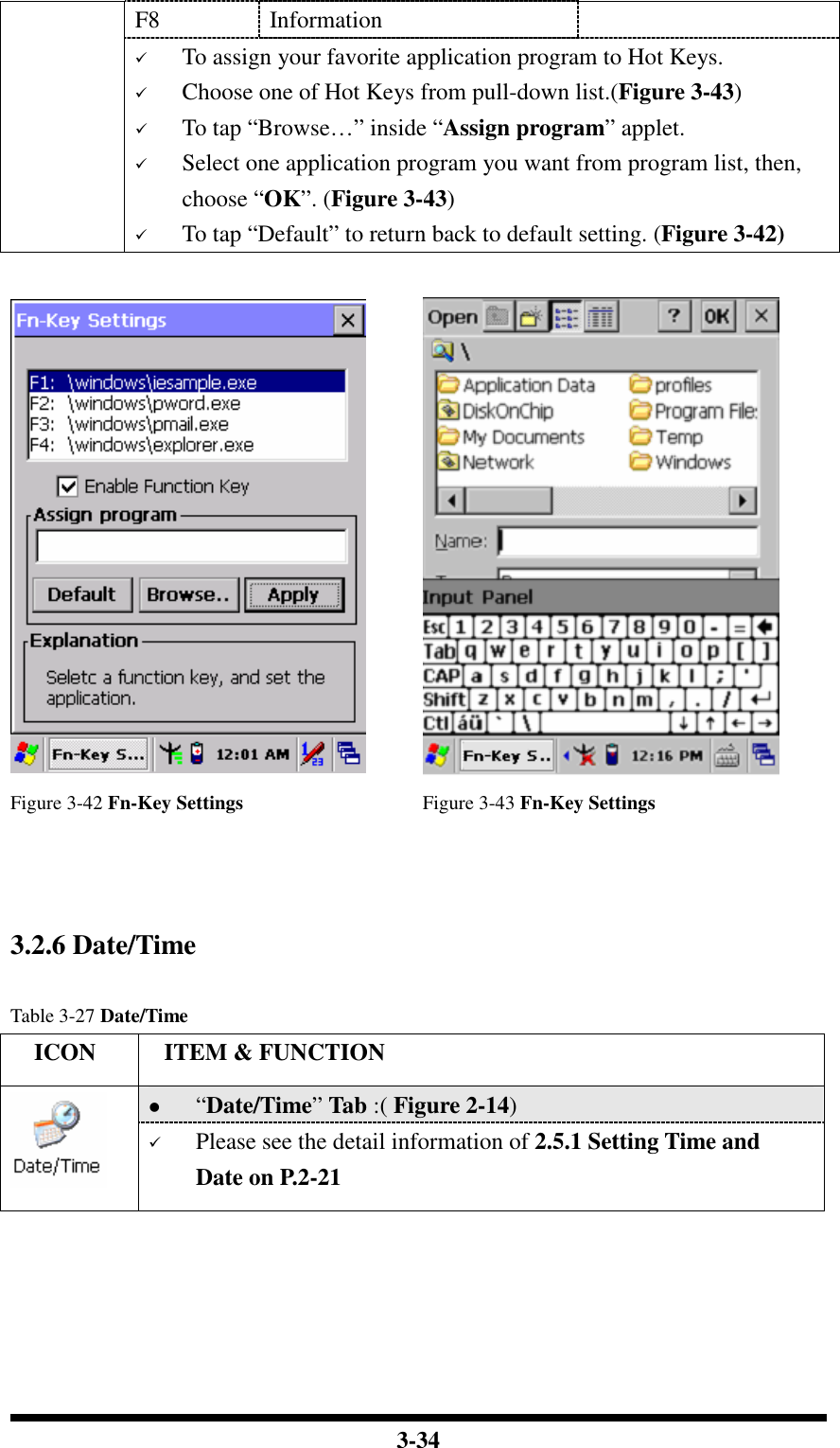  3-34 F8  Information  To assign your favorite application program to Hot Keys.  Choose one of Hot Keys from pull-down list.(Figure 3-43)  To tap “Browse…” inside “Assign program” applet.  Select one application program you want from program list, then, choose “OK”. (Figure 3-43)  To tap “Default” to return back to default setting. (Figure 3-42)    Figure 3-42 Fn-Key Settings  Figure 3-43 Fn-Key Settings    3.2.6 Date/Time  Table 3-27 Date/Time     ICON  ITEM &amp; FUNCTION  “Date/Time” Tab :( Figure 2-14)    Please see the detail information of 2.5.1 Setting Time and Date on P.2-21     