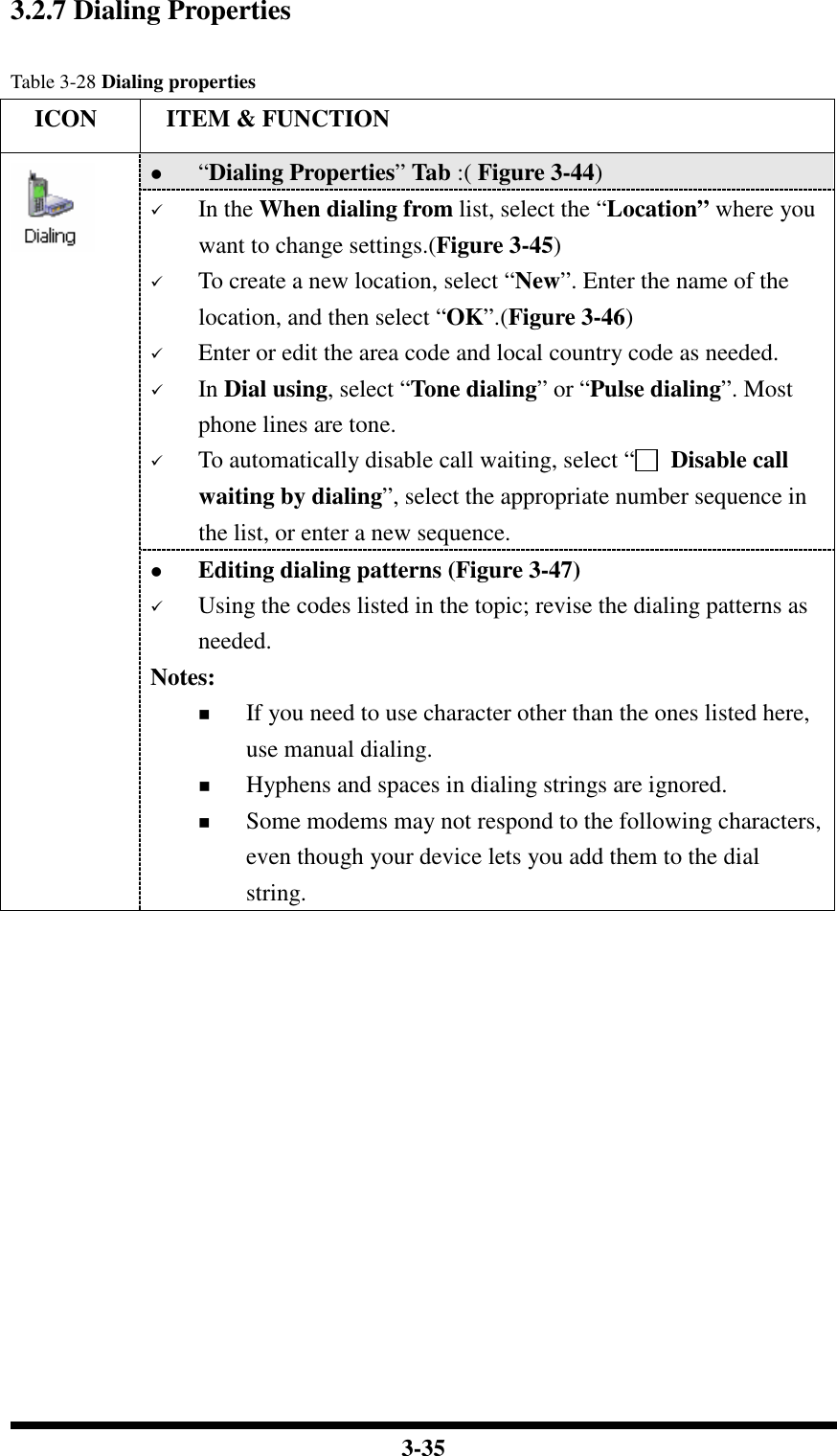  3-35 3.2.7 Dialing Properties  Table 3-28 Dialing properties     ICON  ITEM &amp; FUNCTION  “Dialing Properties” Tab :( Figure 3-44)   In the When dialing from list, select the “Location” where you want to change settings.(Figure 3-45)  To create a new location, select “New”. Enter the name of the location, and then select “OK”.(Figure 3-46)  Enter or edit the area code and local country code as needed.  In Dial using, select “Tone dialing” or “Pulse dialing”. Most phone lines are tone.  To automatically disable call waiting, select “□□□□  Disable call waiting by dialing”, select the appropriate number sequence in the list, or enter a new sequence.    Editing dialing patterns (Figure 3-47)  Using the codes listed in the topic; revise the dialing patterns as needed. Notes:  If you need to use character other than the ones listed here, use manual dialing.  Hyphens and spaces in dialing strings are ignored.  Some modems may not respond to the following characters, even though your device lets you add them to the dial string.  