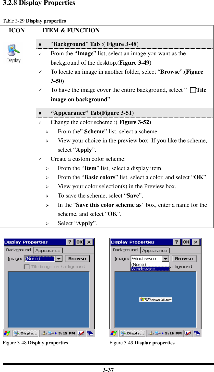  3-37 3.2.8 Display Properties  Table 3-29 Display properties     ICON  ITEM &amp; FUNCTION  “Background” Tab :( Figure 3-48)   From the “Image” list, select an image you want as the background of the desktop.(Figure 3-49)  To locate an image in another folder, select “Browse”.(Figure 3-50)  To have the image cover the entire background, select “  □□□□Tile image on background”  “Appearance” Tab(Figure 3-51)    Change the color scheme :( Figure 3-52)  From the” Scheme” list, select a scheme.  View your choice in the preview box. If you like the scheme, select “Apply”.  Create a custom color scheme:  From the “Item” list, select a display item.  From the “Basic colors” list, select a color, and select “OK”.  View your color selection(s) in the Preview box.  To save the scheme, select “Save”.  In the “Save this color scheme as” box, enter a name for the scheme, and select “OK”.  Select “Apply”.       Figure 3-48 Display properties  Figure 3-49 Display properties 