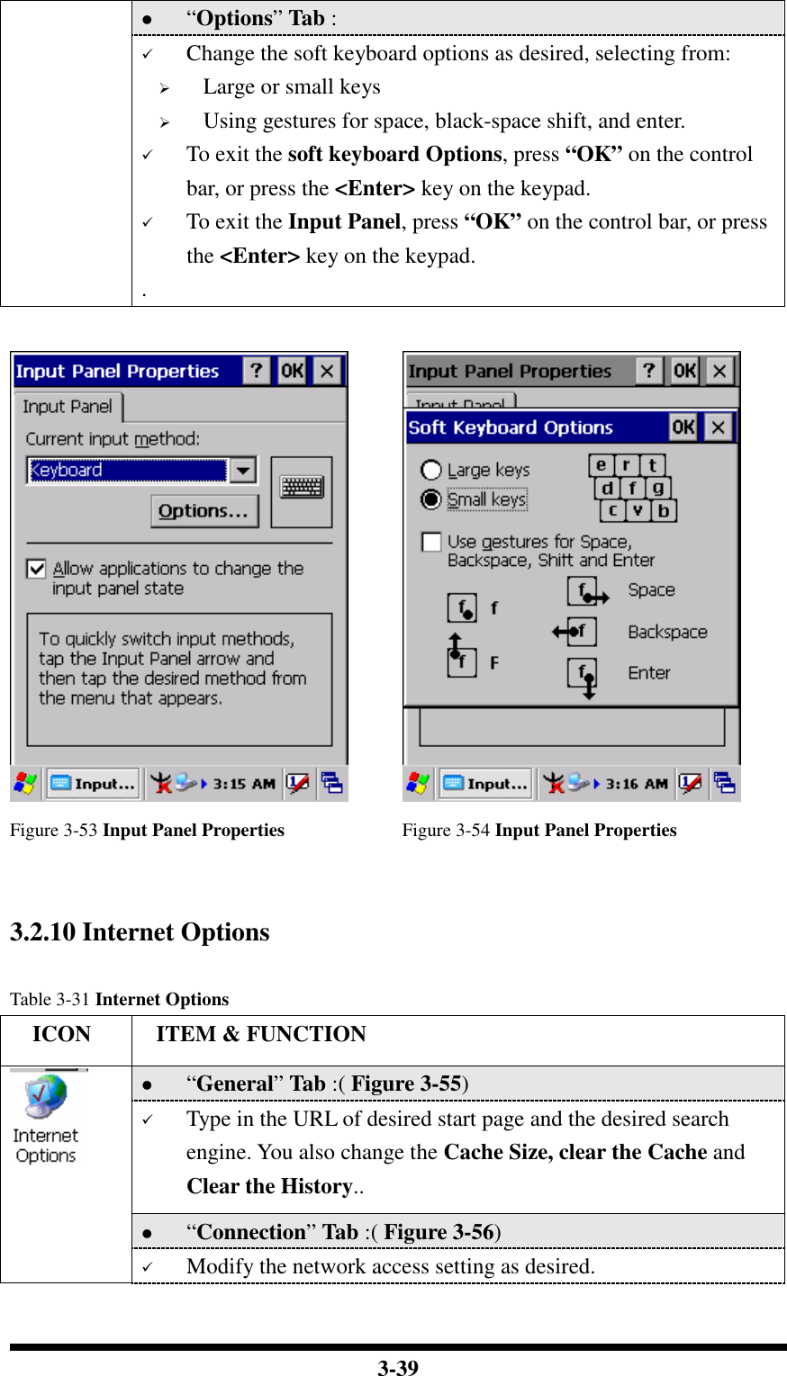  3-39  “Options” Tab :   Change the soft keyboard options as desired, selecting from:  Large or small keys  Using gestures for space, black-space shift, and enter.  To exit the soft keyboard Options, press “OK” on the control bar, or press the &lt;Enter&gt; key on the keypad.  To exit the Input Panel, press “OK” on the control bar, or press the &lt;Enter&gt; key on the keypad. .     Figure 3-53 Input Panel Properties  Figure 3-54 Input Panel Properties   3.2.10 Internet Options  Table 3-31 Internet Options     ICON  ITEM &amp; FUNCTION  “General” Tab :( Figure 3-55)   Type in the URL of desired start page and the desired search engine. You also change the Cache Size, clear the Cache and Clear the History..  “Connection” Tab :( Figure 3-56)    Modify the network access setting as desired. 