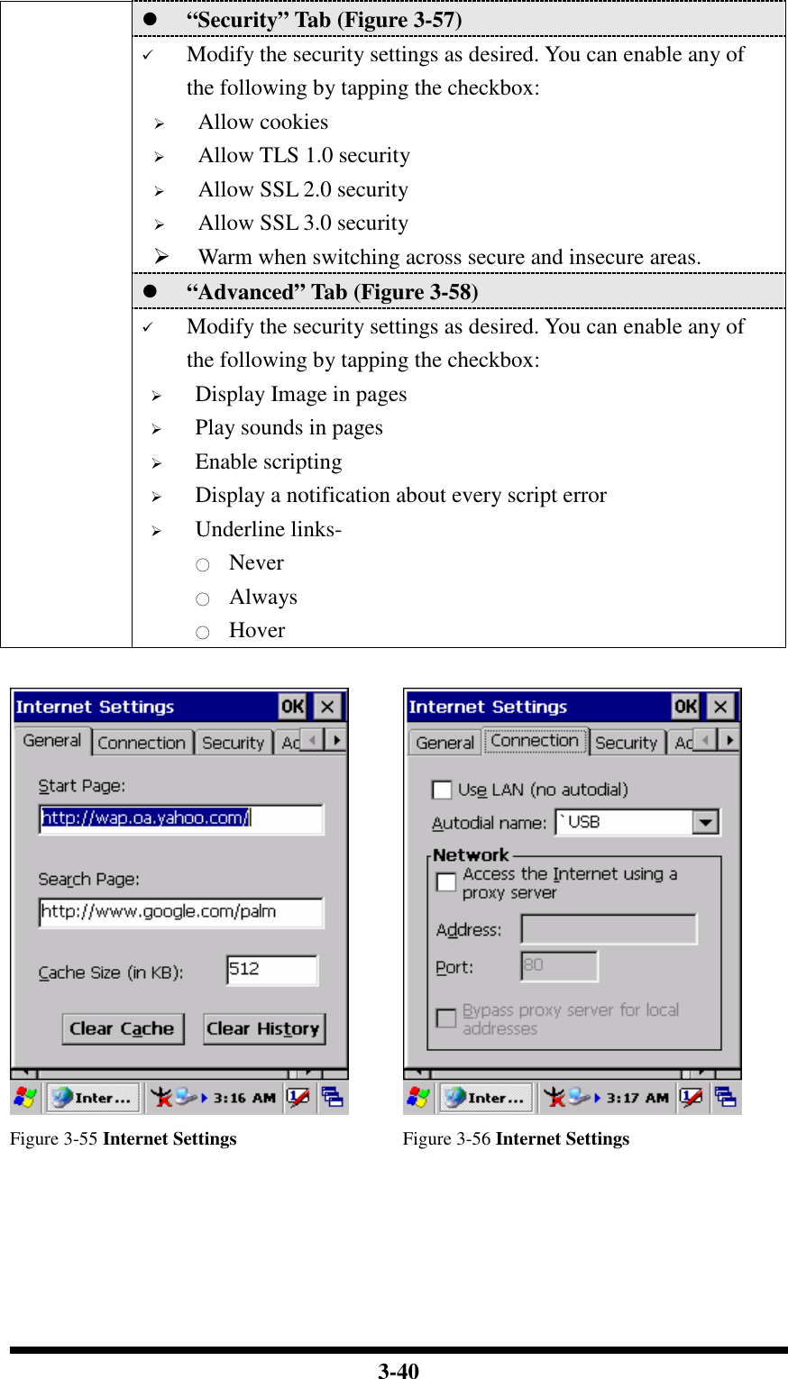  3-40  “Security” Tab (Figure 3-57)  Modify the security settings as desired. You can enable any of the following by tapping the checkbox:  Allow cookies  Allow TLS 1.0 security  Allow SSL 2.0 security  Allow SSL 3.0 security  Warm when switching across secure and insecure areas.  “Advanced” Tab (Figure 3-58)  Modify the security settings as desired. You can enable any of the following by tapping the checkbox:  Display Image in pages  Play sounds in pages  Enable scripting  Display a notification about every script error  Underline links- ○ Never ○ Always ○ Hover     Figure 3-55 Internet Settings  Figure 3-56 Internet Settings 