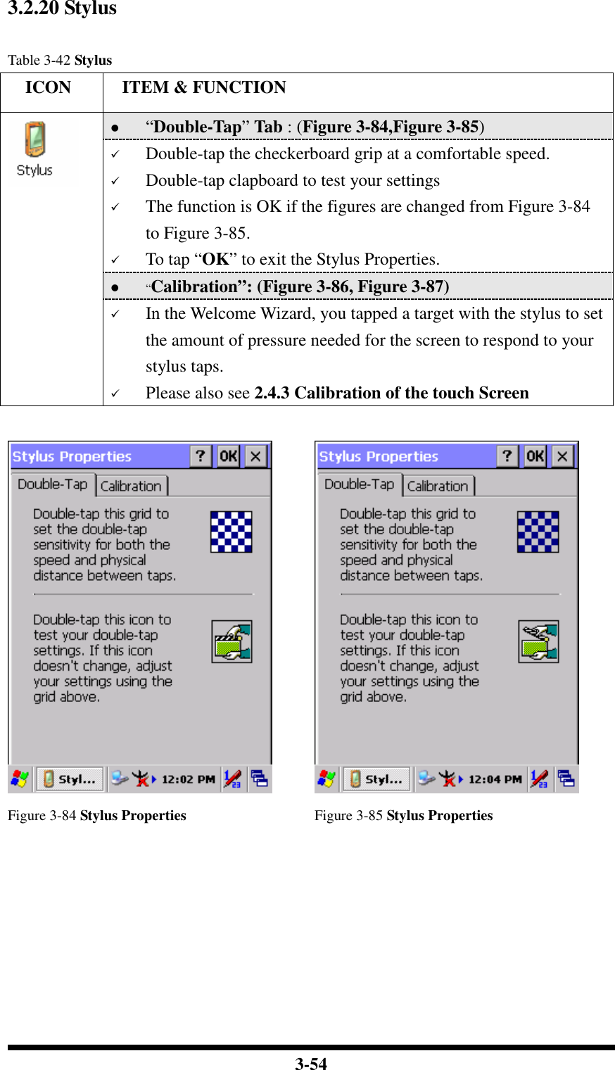  3-54 3.2.20 Stylus  Table 3-42 Stylus     ICON  ITEM &amp; FUNCTION  “Double-Tap” Tab : (Figure 3-84,Figure 3-85)  Double-tap the checkerboard grip at a comfortable speed.  Double-tap clapboard to test your settings  The function is OK if the figures are changed from Figure 3-84 to Figure 3-85.  To tap “OK” to exit the Stylus Properties.  “Calibration”: (Figure 3-86, Figure 3-87)   In the Welcome Wizard, you tapped a target with the stylus to set the amount of pressure needed for the screen to respond to your stylus taps.  Please also see 2.4.3 Calibration of the touch Screen     Figure 3-84 Stylus Properties  Figure 3-85 Stylus Properties 