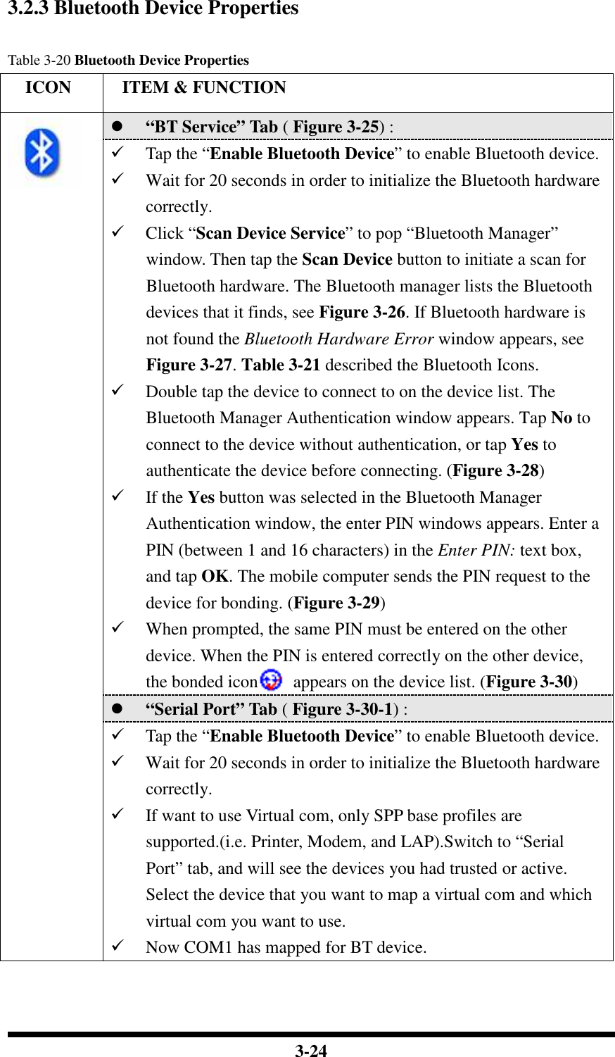  3-24  3.2.3 Bluetooth Device Properties  Table 3-20 Bluetooth Device Properties     ICON  ITEM &amp; FUNCTION  “BT Service” Tab ( Figure 3-25) :    Tap the “Enable Bluetooth Device” to enable Bluetooth device.  Wait for 20 seconds in order to initialize the Bluetooth hardware correctly.  Click “Scan Device Service” to pop “Bluetooth Manager” window. Then tap the Scan Device button to initiate a scan for Bluetooth hardware. The Bluetooth manager lists the Bluetooth devices that it finds, see Figure 3-26. If Bluetooth hardware is not found the Bluetooth Hardware Error window appears, see Figure 3-27. Table 3-21 described the Bluetooth Icons.  Double tap the device to connect to on the device list. The Bluetooth Manager Authentication window appears. Tap No to connect to the device without authentication, or tap Yes to authenticate the device before connecting. (Figure 3-28)  If the Yes button was selected in the Bluetooth Manager Authentication window, the enter PIN windows appears. Enter a PIN (between 1 and 16 characters) in the Enter PIN: text box, and tap OK. The mobile computer sends the PIN request to the device for bonding. (Figure 3-29)  When prompted, the same PIN must be entered on the other device. When the PIN is entered correctly on the other device, the bonded icon        appears on the device list. (Figure 3-30)  “Serial Port” Tab ( Figure 3-30-1) :     Tap the “Enable Bluetooth Device” to enable Bluetooth device.  Wait for 20 seconds in order to initialize the Bluetooth hardware correctly.  If want to use Virtual com, only SPP base profiles are supported.(i.e. Printer, Modem, and LAP).Switch to “Serial Port” tab, and will see the devices you had trusted or active. Select the device that you want to map a virtual com and which virtual com you want to use.  Now COM1 has mapped for BT device.  