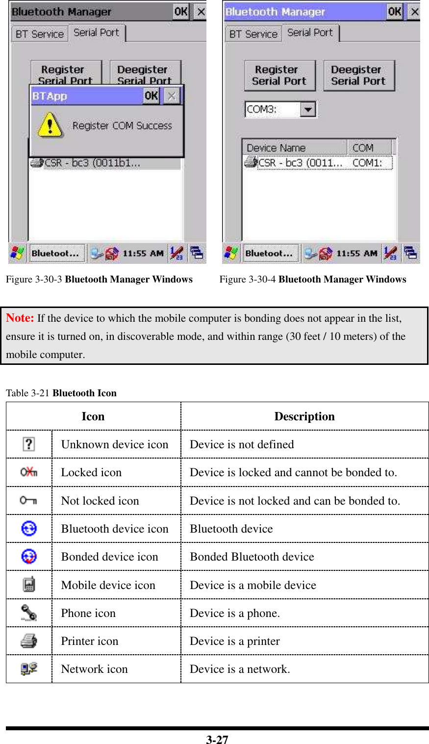  3-27   Figure 3-30-3 Bluetooth Manager Windows Figure 3-30-4 Bluetooth Manager Windows  Note: If the device to which the mobile computer is bonding does not appear in the list, ensure it is turned on, in discoverable mode, and within range (30 feet / 10 meters) of the mobile computer.  Table 3-21 Bluetooth Icon Icon Description  Unknown device icon  Device is not defined  Locked icon  Device is locked and cannot be bonded to.  Not locked icon  Device is not locked and can be bonded to.  Bluetooth device icon  Bluetooth device  Bonded device icon  Bonded Bluetooth device  Mobile device icon  Device is a mobile device  Phone icon  Device is a phone.  Printer icon  Device is a printer  Network icon  Device is a network. 