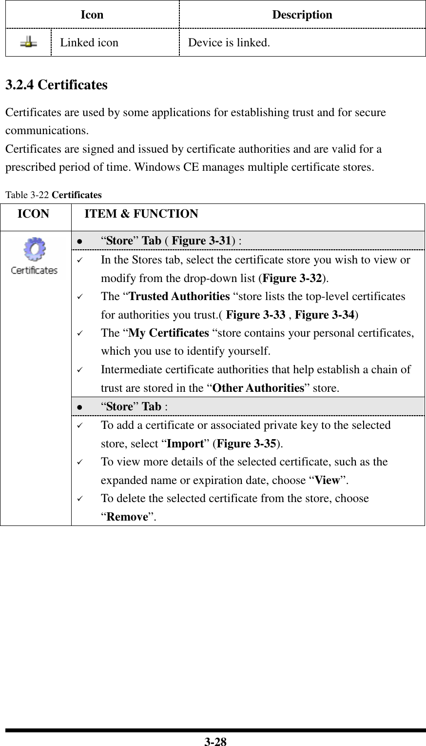  3-28 Icon Description  Linked icon  Device is linked.   3.2.4 Certificates  Certificates are used by some applications for establishing trust and for secure communications. Certificates are signed and issued by certificate authorities and are valid for a prescribed period of time. Windows CE manages multiple certificate stores.  Table 3-22 Certificates     ICON  ITEM &amp; FUNCTION  “Store” Tab ( Figure 3-31) :   In the Stores tab, select the certificate store you wish to view or modify from the drop-down list (Figure 3-32).   The “Trusted Authorities “store lists the top-level certificates for authorities you trust.( Figure 3-33 , Figure 3-34)   The “My Certificates “store contains your personal certificates, which you use to identify yourself.   Intermediate certificate authorities that help establish a chain of trust are stored in the “Other Authorities” store.  “Store” Tab :    To add a certificate or associated private key to the selected store, select “Import” (Figure 3-35).  To view more details of the selected certificate, such as the expanded name or expiration date, choose “View”.  To delete the selected certificate from the store, choose “Remove”.   