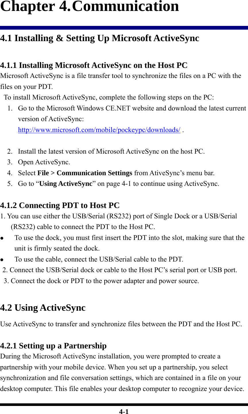  4-1 Chapter 4. Communication 4.1 Installing &amp; Setting Up Microsoft ActiveSync  4.1.1 Installing Microsoft ActiveSync on the Host PC Microsoft ActiveSync is a file transfer tool to synchronize the files on a PC with the files on your PDT.     To install Microsoft ActiveSync, complete the following steps on the PC: 1. Go to the Microsoft Windows CE.NET website and download the latest current version of ActiveSync: http://www.microsoft.com/mobile/pockeypc/downloads/ .     2. Install the latest version of Microsoft ActiveSync on the host PC. 3. Open ActiveSync. 4. Select File &gt; Communication Settings from AtiveSync’s menu bar. 5. Go to “Using ActiveSync” on page 4-1 to continue using ActiveSync.  4.1.2 Connecting PDT to Host PC 1. You can use either the USB/Serial (RS232) port of Single Dock or a USB/Serial (RS232) cable to connect the PDT to the Host PC. z To use the dock, you must first insert the PDT into the slot, making sure that the unit is firmly seated the dock. z To use the cable, connect the USB/Serial cable to the PDT.  2. Connect the USB/Serial dock or cable to the Host PC’s serial port or USB port.   3. Connect the dock or PDT to the power adapter and power source.   4.2 Using ActiveSync Use ActiveSync to transfer and synchronize files between the PDT and the Host PC.  4.2.1 Setting up a Partnership During the Microsoft ActiveSync installation, you were prompted to create a partnership with your mobile device. When you set up a partnership, you select synchronization and file conversation settings, which are contained in a file on your desktop computer. This file enables your desktop computer to recognize your device. 