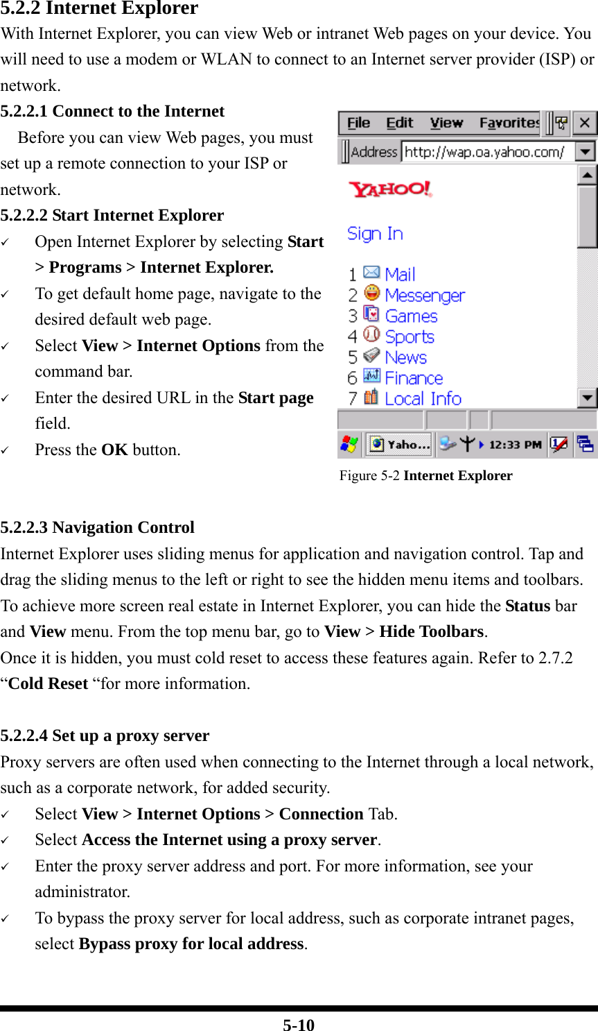  5-10 5.2.2 Internet Explorer With Internet Explorer, you can view Web or intranet Web pages on your device. You will need to use a modem or WLAN to connect to an Internet server provider (ISP) or network. 5.2.2.1 Connect to the Internet   Before you can view Web pages, you must set up a remote connection to your ISP or network. 5.2.2.2 Start Internet Explorer 9 Open Internet Explorer by selecting Start &gt; Programs &gt; Internet Explorer. 9 To get default home page, navigate to the desired default web page. 9 Select View &gt; Internet Options from the command bar. 9 Enter the desired URL in the Start page field. 9 Press the OK button. Figure 5-2 Internet Explorer  5.2.2.3 Navigation Control Internet Explorer uses sliding menus for application and navigation control. Tap and drag the sliding menus to the left or right to see the hidden menu items and toolbars. To achieve more screen real estate in Internet Explorer, you can hide the Status bar and View menu. From the top menu bar, go to View &gt; Hide Toolbars. Once it is hidden, you must cold reset to access these features again. Refer to 2.7.2 “Cold Reset “for more information.  5.2.2.4 Set up a proxy server Proxy servers are often used when connecting to the Internet through a local network, such as a corporate network, for added security. 9 Select View &gt; Internet Options &gt; Connection Tab. 9 Select Access the Internet using a proxy server. 9 Enter the proxy server address and port. For more information, see your administrator. 9 To bypass the proxy server for local address, such as corporate intranet pages, select Bypass proxy for local address.  